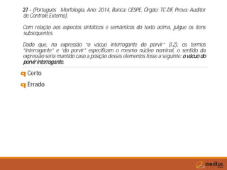 27 - (Português Morfologia, Ano: 2014, Banca: CESPE, Órgão: TC-DF, Prova: Auditor
de Controle Externo).
Com relação aos aspectos sintáticos e semânticos do texto acima, julgue os itens
subsequentes.
Dado que, na expressão “o vácuo interrogante do porvir” (l.2), os termos
“interrogante” e “do porvir” especificam o mesmo núcleo nominal, o sentido da
expressão seria mantido caso a posição desses elementos fosse a seguinte: o vácuo do
porvirinterrogante.
q Certo
q Errado
 