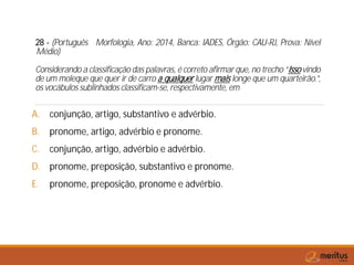 28 - (Português Morfologia, Ano: 2014, Banca: IADES, Órgão: CAU-RJ, Prova: Nível
Médio)
Considerando a classificação das palavras, é correto afirmar que, no trecho “Isso vindo
de um moleque que quer ir de carro a qualquer lugar mais longe que um quarteirão.”,
os vocábulos sublinhados classificam-se, respectivamente, em
A. conjunção, artigo, substantivo e advérbio.
B. pronome, artigo, advérbio e pronome.
C. conjunção, artigo, advérbio e advérbio.
D. pronome, preposição, substantivo e pronome.
E. pronome, preposição, pronome e advérbio.
 