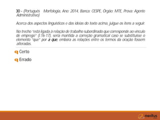 30 - (Português Morfologia, Ano: 2014, Banca: CESPE, Órgão: MTE, Prova: Agente
Administrativo)
Acerca dos aspectos linguísticos e das ideias do texto acima, julgue os itens a seguir.
No trecho “está ligada à relação de trabalho subordinado que corresponde ao vínculo
de emprego” (l.16-17), seria mantida a correção gramatical caso se substituísse o
elemento “que” por a que, embora as relações entre os termos da oração fossem
alteradas.
q Certo
q Errado
 