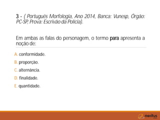3 - ( Português Morfologia, Ano 2014, Banca: Vunesp, Órgão:
PC-SP, Prova: Escrivão da Polícia).
Em ambas as falas do personagem, o termo para apresenta a
noção de:
A. conformidade.
B. proporção.
C. alternância.
D. finalidade.
E. quantidade.
 