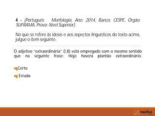 4 - (Português Morfologia, Ano: 2014, Banca: CESPE, Órgão:
SUFRAMA, Prova: Nível Superior).
No que se refere às ideias e aos aspectos linguísticos do texto acima,
julgue o item seguinte.
O adjetivo “extraordinária” (l.8) está empregado com o mesmo sentido
que na seguinte frase: Hoje haverá plantão extraordinário.
qCerto
q Errado
 