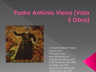 O Padre António Vieira
nasceu em
Portugal, mais
precisamente na
cidade de Lisboa, em
6 de Fevereiro de 1608
e morreu em São
Salvador da Bahia em
18 de Julho de 1697.
 