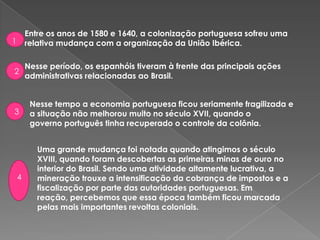 Entre os anos de 1580 e 1640, a colonização portuguesa sofreu uma
relativa mudança com a organização da União Ibérica.
Nesse período, os espanhóis tiveram à frente das principais ações
administrativas relacionadas ao Brasil.
1
2
Nesse tempo a economia portuguesa ficou seriamente fragilizada e
a situação não melhorou muito no século XVII, quando o
governo português tinha recuperado o controle da colônia.
3
Uma grande mudança foi notada quando atingimos o século
XVIII, quando foram descobertas as primeiras minas de ouro no
interior do Brasil. Sendo uma atividade altamente lucrativa, a
mineração trouxe a intensificação da cobrança de impostos e a
fiscalização por parte das autoridades portuguesas. Em
reação, percebemos que essa época também ficou marcada
pelas mais importantes revoltas coloniais.
4
 