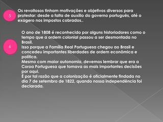 Os revoltosos tinham motivações e objetivos diversos para
protestar: desde a falta de auxílio do governo português, até o
exagero nos impostos cobrados..
5
O ano de 1808 é reconhecido por alguns historiadores como o
tempo que a ordem colonial passou a ser desmontada no
Brasil.
Isso porque a Família Real Portuguesa chegou ao Brasil e
concedeu importantes liberdades de ordem econômica e
política.
Mesmo com maior autonomia, devemos lembrar que era a
Coroa Portuguesa que tomava as mais importantes decisões
por aqui.
É por tal razão que a colonização é oficialmente findada no
dia 7 de setembro de 1822, quando nossa independência foi
declarada.
6
 