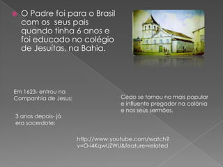  O Padre foi para o Brasil
com os seus pais
quando tinha 6 anos e
foi educado no colégio
de Jesuítas, na Bahia.
Em 1623- entrou na
Companhia de Jesus;
3 anos depois- já
era sacerdote;
Cedo se tornou no mais popular
e influente pregador na colónia
e nos seus sermões.
http://www.youtube.com/watch?
v=O-i4KqwUZWU&feature=related
 