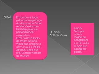 O Rei!! Encantou-se logo
pela autossegurança
do discurso do Padre
António Vieira mas
também pela sua
personalidade
magnética.
O rei gostava tanto
do Padre António
Vieira que chegou a
afirmar que o Padre
António Vieira que
era "O maior homem
do mundo".
O Padre
António Vieira
Veio à
Portugal
com a
missão de
congratular
o rei D. João
IV pela sua
subida ao
poder.
 