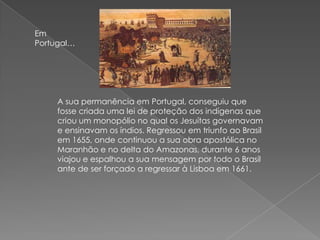 Em
Portugal…
A sua permanência em Portugal, conseguiu que
fosse criada uma lei de proteção dos indígenas que
criou um monopólio no qual os Jesuítas governavam
e ensinavam os índios. Regressou em triunfo ao Brasil
em 1655, onde continuou a sua obra apostólica no
Maranhão e no delta do Amazonas, durante 6 anos
viajou e espalhou a sua mensagem por todo o Brasil
ante de ser forçado a regressar à Lisboa em 1661.
 