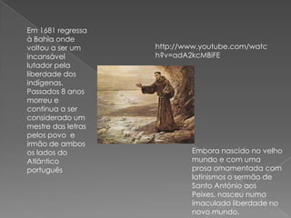 Em 1681 regressa
à Bahia onde
voltou a ser um
incansável
lutador pela
liberdade dos
indígenas.
Passados 8 anos
morreu e
continua a ser
considerado um
mestre das letras
pelos povo e
irmão de ambos
os lados do
Atlântico
português
Embora nascido no velho
mundo e com uma
prosa ornamentada com
latinismos o sermão de
Santo António aos
Peixes, nasceu numa
imaculada liberdade no
novo mundo.
http://www.youtube.com/watc
h?v=adA2kcMBiFE
 