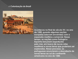 A Colonização do Brasil
Aconteceu no final do século XV, no ano
de 1500, quando algumas nações
europeias estavam envolvidas com a
expansão marítimo-comercial. Nesse
tempo, as nações como Portugal e
Espanha lançaram expedições
pelo mar, em busca de novas rotas
marítimas e novas terras que poderiam ser
exploradas. Nesse processo, os
portugueses anunciaram a descoberta de
novas terras ao sul do continente
americano no ano de 1500.
 