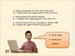4 – Quando a preposição vier antes de um nome plural.
Ex.: Aquelas alunas vão a festas todos os finais de semana.
5 – Nas expressões com palavras repetidas.
Ex.: O jogador esteve cara a cara com o seu maior rival.
6 – Antes de numerais em que a preposição A significa ATÉ.
Ex.: A agência de viagens funciona de 2ª a 6ª feira.

á - acento

agudo

à - acento grave
Saquei !

 