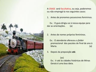 A CRASE será facultativa, ou seja, poderemos
ou não empregá-la nos seguintes casos:
1. Antes de pronomes possessivos femininos.
Ex.: O guia dirigiu-se à nossa equipe para
dar as orientações.
(a)

2. Antes de nomes próprios femininos.

Ex.: O atendente ofereceu o folder
promocional dos pacotes de final de ano à
Maria.
(a)
3. Depois da preposição até.

(as)
Ex.: Ir até às cidades históricas de Minas
Gerais é uma boa ideia.

 