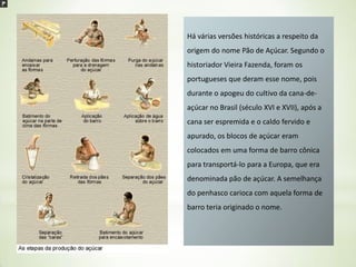 Há várias versões históricas a respeito da
origem do nome Pão de Açúcar. Segundo o
historiador Vieira Fazenda, foram os

portugueses que deram esse nome, pois
durante o apogeu do cultivo da cana-deaçúcar no Brasil (século XVI e XVII), após a
cana ser espremida e o caldo fervido e
apurado, os blocos de açúcar eram
colocados em uma forma de barro cônica
para transportá-lo para a Europa, que era
denominada pão de açúcar. A semelhança
do penhasco carioca com aquela forma de

barro teria originado o nome.

 