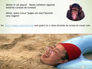 Vamos rir um pouco? Vamos conhecer algumas
histórias curiosas de turistas?
Afinal, quem nunca “pagou um mico”durante
uma viagem?

Em http://canguru.info/mural.asp você poderá ler o relato divertido de turistas do mundo todo.

 