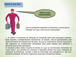 Agora é sua vez!

Teste os seus
conhecimentos.

Leia os parágrafos seguintes e acrescente o acento grave,
indicador de crase, onde houver necessidade.

1 . É notório o incremento da utilização do transporte aéreo pela população brasileira.
Esse aumento, verdadeiramente exponencial, no entanto, não foi acompanhado pelo
desenvolvimento da infraestrutura do setor, eis que as Companhias Aéreas Operadoras
não realizaram os investimentos necessários para poder atender com eficiência a
demanda que se lhes apresentou.
O resultado prático deste conjunto de fatores é o que se convencionou denominar de
“Caos Aéreo”, que consiste em inúmeros e reiterados atrasos nos voos, preterição de
embarque (overbooking), somado a falta de informação aos passageiros e, não raro,
nenhuma prestação de auxílio material por parte das Companhias Aéreas.

 