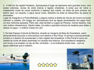 2 . A 290 km da capital Fortaleza, Jericoacoara é lugar de descanso sem grandes luxos, com
praias extensas, dunas de areia branca e lagoas cristalinas. A praia que dá nome a
cidadezinha muda de visual conforme o balanço das marés: na cheia dá para arriscar um
banho raso, na vazante, a água recua muito, atolando na areia os barquinhos de pesca lá
ancorados.
Lugar de mergulho é a Praia Malhada, a alguns metros a direita da vila de Jeri (como os locais
chamam a cidade). Um buggy em Jericoacoara leva as águas esverdeadas da Lagoa Azul,
um dos melhores passeios. Perto dali, está também a Lagoa do Paraíso, menos deserta, mas
com melhor infraestrutura. Dentro delas, há redes e grandes troncos de madeira para deitar e
relaxar na água – o melhor a fazer em Jeri.
3. Do belo Espaço Cultural da Marinha, situado as margens da Baía de Guanabara, saem
semanalmente escunas e micro-ônibus com destino a Ilha Fiscal. O serviço é exclusivamente
turístico e o destino irá surpreender o mais viajado dos forasteiros. A Ilha Fiscal é como um
castelo de conto de fadas assentado no coração dos trópicos. Sua arquitetura neogótica,
com torres a se projetar no céu do Rio, contrasta – e se embeleza ainda mais – com as
águas atlânticas que a rodeiam.

 