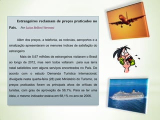 Estrangeiros reclamam de preços praticados no
País.

Por Luiza Belloni Veronesi

Além dos preços, a telefonia, as rodovias, aeroportos e a
sinalização apresentaram os menores índices de satisfação do
estrangeiro
Mais de 5,67 milhões de estrangeiros visitaram o Brasil
ao longo de 2012, mas nem todos voltaram para sua terra
natal satisfeitos com alguns serviços encontrados no País. De
acordo com o estudo Demanda Turística Internacional,
divulgada nesta quarta-feira (28) pelo Ministério do Turismo, os
preços praticados foram os principais alvos de críticas de
turistas, com grau de aprovação de 56,1%. Para se ter uma
ideia, o mesmo indicador estava em 68,1% no ano de 2006.

 