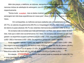 Além dos preços, a telefonia, as rodovias, aeroportos e a sinalização apresentaram os
menores índices de satisfação do estrangeiro, com 67,7%, 70%, 73% e 76,5%,
respectivamente.
“Temos muito a evoluir, mas os dados mostram que estamos no caminho, que o turista
estrangeiro tem tido boas experiências em nosso país”, disse o ministro do Turismo, Gastão
Vieira.
Em contrapartida, os melhores serviços avaliados são a hospitalidade do povo
(97,7%), os sabores da gastronomia (95,5%) e a hospedagem (93,2%). Além disso, a intenção
de retorno é quase absoluta: 95,7% dos visitantes internacionais pretendem voltar ao Brasil.
Os europeus são os turistas que mais permanecem no País, com tempo médio de 23,7
dias, mais que o dobro dos sul-americanos (10,7 dias). Os europeus são também os que mais
gastam: os espanhóis ocupam a primeira posição (US$ 1.703), seguidos pelos portugueses
(US$ 1.582) e franceses (US$ 1.509). Os argentinos gastam em média US$ 648.
Ainda segundo o estudo, o gasto nas viagens de negócios é quase o dobro (US$ 1.599)
das viagens de lazer (US$ 877). Os destinos mais visitados a lazer são Rio de Janeiro (29,6%),
Florianópolis (18,1%) e Foz do Iguaçu (17,3%). Já as três cidades mais visitadas entre

executivos estão São Paulo (48,3%), Rio de Janeiro (23,9%) e Curitiba (4,4%).
Em relação à hospedagem , a maioria dos turistas ainda se hospeda em hotéis (52,1%)
e casas de amigos e parentes (27,4%).

 