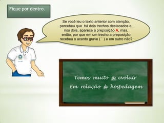 Fique por dentro.
Se você leu o texto anterior com atenção,
percebeu que há dois trechos destacados e,
nos dois, aparece a preposição A, mas,
então, por que em um trecho a preposição
recebeu o acento grave ( ` ) e em outro não?

Temos muito a evoluir
Em relação à hospedagem

 