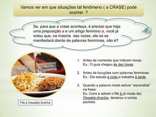 Vamos ver em que situações tal fenômeno ( a CRASE) pode
ocorrer ?
Se, para que a crase aconteça, é preciso que haja
uma preposição a e um artigo feminino a, você já
notou que, na maioria das vezes, ela só se
manifestará diante de palavras femininas, não é?

1. Antes de numerais que indicam horas:
Ex.: O guia chegou às dez horas
2. Antes de locuções com palavras femininas:
Ex.: Ele estuda à noite e trabalha à tarde.

Filé à Oswaldo Aranha

3. Quando a palavra moda estiver “escondida”
na frase:
Ex. Comi e adorei o filé à (à moda de)
Oswaldo Aranha, declarou o turista
paulista.

 