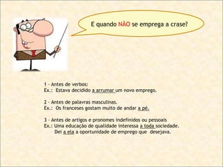 E quando NÃO se emprega a crase?

1 – Antes de verbos:
Ex.: Estava decidido a arrumar um novo emprego.
2 – Antes de palavras masculinas.
Ex.: Os franceses gostam muito de andar a pé.
3 – Antes de artigos e pronomes indefinidos ou pessoais
Ex.: Uma educação de qualidade interessa a toda sociedade.
Dei a ela a oportunidade de emprego que desejava.

 