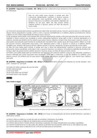PROF. MÁRCIO SOBRINHO POLÍCIA CIVIL – MATUTINO – 2017 LÍNGUA PORTUGUESA
O CURSO PERMANENTE que mais APROVA! 94
07. [AGEPEN – Segurança e Custódia - MS - 2016] Assinale a alternativa que apresenta uma paráfrase do parágrafo
em destaque.
Mas há uma saída para manter a saúde sem tirar
o doce da alimentação: substituir o açúcar comum
por adoçantes mais saudáveis, entre eles o mel, o
açúcar mascavo e a estévia, uma planta originária da
América do Sul que, além de não possuir tantas
calorias quanto o açúcar, possui um teor de doçura
muito maior.
a) Contudo é possível permanecer saudável sem abrir mão de pratos doces, trocar o açúcar branco e refinado por
doces menos prejudiciais à saúde, como o mel, o açúcar semirrefinado e a estévia, planta sul-americana menos
calórica e com maior capacidade de adoçar que o açúcar.
b) De qualquer forma existe uma maneira de continuar esbanjando saúde e não precisar parar de consumir açúcar:
substituir o doce comum por sucralose e outros adoçantes químicos, entre eles o mel, o açúcar demerara e a
estevita, oriunda da América do Sul, planta que possui menos calorias e é bem mais doce que o açúcar comum. c)
Mas existe uma solução para manter-se saudável sem necessitar tirar o gosto doce de nossos pratos: utilizar, ao invés
do açúcar comum, adoçantes mais puros, com destaque para o mel, o açúcar in natura e a estévia, planta
brasileira que, embora não possua tantas calorias quanto o açúcar, apresenta um grau de adoção muito maior.
d) Não há uma saída para manter a saúde sem tirar o doce da alimentação: substituir o açúcar comum por
adoçantes menos saudáveis, entre eles o mel, o açúcar mascavo, e a estévia, uma planta originária da América do
Sul que, além de possuir tantas calorias quanto o açúcar, possui um teor de doçura muito menor.
e) Porém uma saída existe para se manter livre de doenças sem precisar suprimir a doçura das refeições: substituir o
branco refinado por outros açúcares mais saudáveis, entre eles o mascavo, o mel de abelhas e a estévia, uma
planta comum na América do Sul que possui tanto poder de adoçar quanto o açúcar, com menor teor calórico
que este.
08. [AGEPEN – Segurança e Custódia - MS - 2016] Assinale a alternativa correta com relação ao uso de "porque", "por
que", ―porquê' ou ―por quê".
a) Cada um sabe o porque de sua má sorte.
b) Não sabia porquê.
c) Por que não?
d) Por quê razão tive dúvida?
e) Porque essa e não aquela
Texto IV
Leia o texto a seguir.
Disponivel emhttp://revistaescola.abril.com.br/lingua-portuguesa/coletaneas/calvin-seus-amigos-428892.shtml.
09. [AGEPEN – Segurança e Custódia - MS - 2016] Com base na interpretação da tirinha de Bill Watterson, assinale a
alternativa correta.
a) tirinha critica a violência na sala de aula ao enfatizar o fenômeno do bulling.
b) A tirinha denuncia a falência do sistema educacional brasileiro atual.
c) A tirinha desconstrói a história oficial e tematiza a opressão da classe trabalhadora nos países capitalistas.
d) A tirinha fundamenta-se na discussão dos direitos e deveres dos estudantes sobre ficar ou não depois da aula.
e) A tirinha reflete sobre a relevância do currículo escolar para os estudantes.
 
