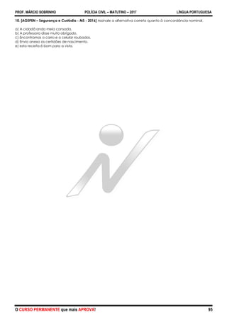 PROF. MÁRCIO SOBRINHO POLÍCIA CIVIL – MATUTINO – 2017 LÍNGUA PORTUGUESA
O CURSO PERMANENTE que mais APROVA! 95
10. [AGEPEN – Segurança e Custódia - MS - 2016] Assinale a alternativa correta quanto à concordância nominal.
a) A cidadã anda meia cansada.
b) A professora disse muito obrigado.
c) Encontramos o carro e o celular roubados.
d) Envio anexo as certidões de nascimento.
e) esta receita é bom para a vista.
 