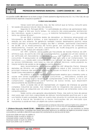 PROF. MÁRCIO SOBRINHO POLÍCIA CIVIL – MATUTINO – 2017 LÍNGUA PORTUGUESA
O CURSO PERMANENTE que mais APROVA! 96
PROVA
3
PROFESSOR DA PREFEITURA MUNICIPAL – CAMPO GRANDE MS – 2016
As questões de 01 a 05 referem-se ao texto a seguir. O texto apresenta algumas lacunas (l.5, l.16, l.18 e l.26), de cujo
preenchimento depende a resposta à questão 01:
A vida é uma mercadoria
1
2
3
4
5
6
7
8
9
10
11
12
13
14
15
16
17
18
19
20
21
22
23
24
25
26
27
28
29
30
31
32
33
34
35
36
37
38
Talvez você nem perceba, mas, de tão comum que se tornou, consumir para
ter saúde até parece natural. Mas não deveria...
Segundo D. Portugal (2012), ― a centralidade do esforço de permanecer belo,
jovem, magro e feliz por muito tempo, no conjunto das preocupações existenciais
dos indivíduos, ajuda a explicar _______ a indústria farmacêutica ____ ter crescido
tanto nos últimos 30 anos‖.
Só em 2012, conforme dados da Abradilan, os fármacos alcançaram u m
f a tu r a men t o d e R $ 4 9 ,6 bi lh õ es , o qu e r e pr e sen t a u m c r e sc i me n t o d e 1 5 ,8 % e m
relação ao ano anterior. Os genéricos também tiveram desempenho positivo nesse
mesmo período: o faturamento chegou aos R$11,1 bilhões, apontando crescimento
d e 2 6 , 8 % . J á o s m e d i c a m e n t o s d e f o r m a g e r a l , e m v o l u m e s d e u n i d a d e s d e
me d i c a me n t o s , ti v er a m, e m 2 0 1 2 , c r e sc i me n t o d e 1 0 ,6 % en qu a n to o s g ené r i c os
cresceram 16,7%, ambos em relação a 2011.
E m 1 9 9 1 , L ef è v r e , p es q u i s a d or d a F ac u l da d e d e S aú de P ú b li c a d a U S P ,
afirmava que, do ponto de vista do sistema produtivo, a saúde era um dos valores a
ser retificado em mercadorias ou serviços, _______ uso implicava __ posse do valor
c onsu mi do. O pesquisador j á aler tava par a algo qu e viri a a ser c ompr ovado: ―os
indivíduos _____ saúde pelo consume, direto ou indireto, de algum tipo de produto
ou serviço considerado, com base ou não em critérios técnicos, como produtor ou
indutor externo de saúde ou de proteção contra doenças‖.
M ai s r ec en t e me n te , o u tr o pe s qu i s a d or da U S P (R i bei r ã o Pr e to ), E d w a r d
Meirelles de Oliveira, em sua tese de dou toramento sobre o SUS, concluiu que ―o
p r i nc i p al i n ter es s e da s p o l í ti c as pú b li c as d e s aú d e n o Br a si l é o lu c r o , o u sej a , a
saúde como mercadoria ou negócio‖.
Na prática, o que isso significa? O pesquisador explica que a maneira como a
s a ú d e v e m s e n d o a s s o c i a d a a u m b e m c o n s u m í v e l , _ _ m e r c a d o r i a , a c a b a p o r
r eduzi r os c onc ei tos qu e a levam a se r compr eendi da c omo dir ei to. E i sso é u m
c o m p l i c a d o r , e s p e c i a l m e n t e p a r a f a m í l i a s d e b a i x a r e n d a , q u e d e p e n d e m
exclusivamente da assistência pública.
Assim, a saúde não só em representado um negócio de interesse ao grande
complexo industrial da saúde, mas também está no imaginário das pessoas como
algo que deve ser adquirido por um preço, quando deveria ser entendida como uma
conquista pública.
Nada contra uma geração absurdamente fitness, mas está na hora de pensar
mais para agir com mais capacidade de efetuar transformações positivas por si, por
sua família e pela sociedade. Seja um sujeito mais atuante no controle da sua saúde
─ e n ã o à m e r c ê d e t e n d ê n c i a s e m e r a s i n s i n u a ç õ e s d e u m m e r c a d o q u e
transformou a saúde em mais um objeto da cultura capitalist a.
Fragmento do texto ―A saúde que cabe no bolso‖, escrito por Ágatha Lemos, publicado em
Vida e saúde, Tatuí: CPB, ano 78, nº 3, p. 34-36, março-2016. Com supressões e adaptações).
1. (Professor-Educação Infantil-CG/MS – SEMED/2016 – (NS)) Observando a grafia e uso de hormônios ou formas
variantes, a acentuação, o emprego das classes (pronomes relativos) e as relações de regência (incluindo crase) e
concordância, assinale a alternativa que preenche corretamente as seis lacunas do texto:
a) por que; pôde; em que; na; obtêm; à.
b) porque; pode; na qual; a; obtém; à.
c) porquê; pôde; o qual; na; obtêm; a.
d) porque; pode; no qual; na; obtém; a.
e) por que; pôde; cujo; a; obtêm;a.
 