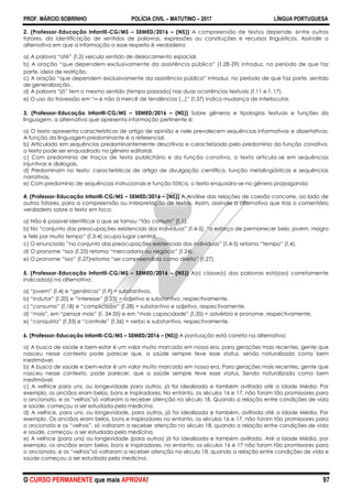 PROF. MÁRCIO SOBRINHO POLÍCIA CIVIL – MATUTINO – 2017 LÍNGUA PORTUGUESA
O CURSO PERMANENTE que mais APROVA! 97
2. (Professor-Educação Infantil-CG/MS – SEMED/2016 – (NS)) A compreensão de textos depende, entre outros
fatores, da identificação de sentidos de palavras, expressões ou construções e recursos linguísticos. Assinale a
alternativa em que a informação a esse respeito è verdadeira:
a) A palavra ―até‖ (l.2) veicula sentido de deslocamento espacial.
b) A oração ―que dependem exclusivamente da assistência pública‖ (l.28-29) introduz, no período de que faz
parte, ideia de restrição.
c) A oração ―que dependem exclusivamente da assistência pública‖ introduz, no período de que faz parte, sentido
de generalização.
d) A palavra ―já‖ tem o mesmo sentido (tempo passado) nas duas ocorrências textuais (l.11 e l. 17).
e) O uso do travessão em ―─ e não à mercê de tendências [...]‖ (l.37) indica mudança de interlocutor.
3. (Professor-Educação Infantil-CG/MS – SEMED/2016 – (NS)) Sobre gêneros e tipologias textuais e funções da
linguagem, a alternativa que apresenta informação pertinente é:
a) O texto apresenta características de artigo de opinião e nele prevalecem sequências informativas e dissertativas.
A função da linguagem predominante é a referencial.
b) Articulado em sequências predominantemente descritivas e caracterizado pelo predomínio da função conativa,
o texto pode ser enquadrado no gênero editorial.
c) Com predomínio de traços de texto publicitário e da função conativa, o texto articula-se em sequências
injuntivas e dialogais.
d) Predominam no texto: características de artigo de divulgação científica, função metalingüísticas e sequências
narrativas.
e) Com predomínio de sequências instrucionais e função fática, o texto enquadra-se no gênero propaganda.
4. (Professor-Educação Infantil-CG/MS – SEMED/2016 – (NS)) A Análise das relações de coesão concorre, ao lado de
outros fatores, para a compreensão ou interpretação de textos. Assim, assinale a alternativa que traz o comentário
verdadeiro sobre o texto em foco:
a) Não é possível identificar o que se tornou ―tão comum‖ (l.1).
b) No ―conjunto das preocupações existenciais dos indivíduos‖ (l.4-5), ―o esforço de permanecer belo, jovem, magro
e feliz por muito tempo‖ (l.3-4) ocupa lugar central.
c) O enunciado ―no conjunto das preocupações existenciais dos indivíduos‖ (l.4-5) retoma ―tempo‖ (l.4).
d) O pronome ―isso (l.25) retoma ―mercadoria ou negócio‖ (l.24).
e) O pronome ―isso‖ (l.27)retoma ―ser compreendida como direito‖ (l.27).
5. (Professor-Educação Infantil-CG/MS – SEMED/2016 – (NS)) A(s) classe(s) das palavras está(ao) corretamente
indicada(s) na alternativa:
a) ―jovem‖ (l.4) e ―genéricos‖ (l.9) = substantivos.
b) ―indutor‖ (l.20) e ―interesse‖ (l.23) = adjetivo e substantivo, respectivamente.
c) ―consumo‖ (l.18) e ―complicador‖ (l.28) = substantivo e adjetivo, respectivamente.
d) ―mais‖, em ―pensar mais‖ (l. 34-35) e em ―mais capacidade‖ (l.35) = advérbio e pronome, respectivamente.
e) ―conquista‖ (l.33) e ―controle‖ (l.36) = verbo e substantivo, respectivamente.
6. (Professor-Educação Infantil-CG/MS – SEMED/2016 – (NS)) A pontuação está correta na alternativa:
a) A busca de saúde e bem-estar é um valor muito marcado em nossa era, para gerações mais recentes, gente que
nasceu nesse contexto pode parecer que, a saúde sempre teve esse status, sendo naturalizada como bem
inestimável.
b) A busca de saúde e bem-estar é um valor muito marcado em nossa era. Para gerações mais recentes, gente que
nasceu nesse contexto, pode parecer, que a saúde sempre teve esse status. Sendo naturalizada como bem
inestimável.
c) A velhice para uns, ou longevidade para outros, já foi idealizada e também aviltada até a Idade Média. Por
exemplo, os anciãos eram belos, bons e inspiradores. No entanto, os séculos 16 e 17, não foram tão promissores para
o ancionato, e os ―velhos‖só voltaram a receber atenção no século 18. Quando a relação entre condições de vida
e saúde, começou a ser estudada pela medicina.
d) A velhice, para uns, ou longevidade, para outros, já foi idealizada e também, aviltada até a Idade Média, Por
exemplo. Os anciãos eram belos, bons e inspiradores no entanto, os séculos 16 e 17, não foram tão promissores para
o ancionato e os ―velhos‖, só voltaram a receber atenção no século 18, quando a relação entre condições de vida
e saúde, começou a ser estudada pela medicina.
e) A velhice (para uns) ou longevidade (para outros) já foi idealizada e também aviltada. Até a Idade Média, por
exemplo, os anciãos eram belos, bons e inspiradores, no entanto, os séculos 16 e 17 não foram tão promissores para
o ancionato, e os ―velhos‖só voltaram a receber atenção no século 18, quando a relação entre condições de vida e
saúde começou a ser estudada pela medicina.
 