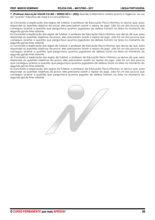 PROF. MÁRCIO SOBRINHO POLÍCIA CIVIL – MATUTINO – 2017 LÍNGUA PORTUGUESA
O CURSO PERMANENTE que mais APROVA! 98
7. (Professor-Educação Infantil-CG/MS – SEMED/2016 – (NS)) Assinale a alternativa correta quanto à regência, ao uso
do ―acento‖ indicativo de crase e à concordância:
a) Concluída a explicação das regras de futebol, o professor de Educação Física informou os alunos que, para
responder as questões objetiva da prova, eles precisariam assistir o replay do jogo. Júlio foi um dos poucos que
conseguiu acertar a questão que perguntava quantos jogadores de defesa haviam na área no momento do
segundo gol do time visitante.
b) Concluída a explicação das regras de futebol, o professor de Educação Física informou aos alunos de que, para
responder as questões objetivas da prova, eles precisariam assistir o replay do jogo. Júlio foi um dos poucos que
conseguiu acertar a questão que perguntava quantos jogadores de defesa haviam na área no momento do
segundo gol do time visitante.
c) Concluída a explicação das regras de futebol, o professor de Educação Física informou aos alunos de que, para
responder às questões objetivas da prova, eles precisariam assistir o replay do jogo. Júlio foi um dos poucos que
conseguiu acertar a questão que perguntava quantos jogadores de defesa havia na área no momento do
segundo gol do time visitante.
d) Concluída a explicação das regras de futebol, o professor de Educação Física informou os alunos de que, para
responder às questões objetivas da prova, eles precisariam assistir ao replay do jogo. Júlio foi um dos poucos
que conseguiu acertar a questão que perguntava quantos jogadores de defesa havia na área no momento do
segundo gol do time visitante.
e) Concluída a explicação das regras de futebol, o professor de Educação Física informou os alunos que, para
responder as questões objetivas da prova, eles precisaria assistir o replay do jogo. Júlio foi um dos poucos que
conseguiu acertar a questão que perguntava quantos jogador de defesa haviam na área no momento do
segundo gol do time visitante.
 