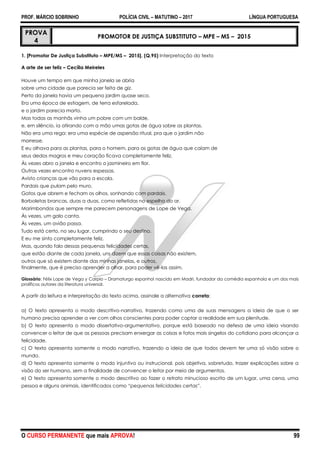 PROF. MÁRCIO SOBRINHO POLÍCIA CIVIL – MATUTINO – 2017 LÍNGUA PORTUGUESA
O CURSO PERMANENTE que mais APROVA! 99
PROVA
4
PROMOTOR DE JUSTIÇA SUBSTITUTO – MPE – MS – 2015
1. [Promotor De Justiça Substituto – MPE/MS – 2015]. (Q.95) Interpretação do texto
A arte de ser feliz – Cecília Meireles
Houve um tempo em que minha janela se abria
sobre uma cidade que parecia ser feita de giz.
Perto da janela havia um pequeno jardim quase seco.
Era uma época de estiagem, de terra esfarelada,
e o jardim parecia morto.
Mas todas as manhãs vinha um pobre com um balde,
e, em silêncio, ia atirando com a mão umas gotas de água sobre as plantas.
Não era uma rega: era uma espécie de aspersão ritual, pra que o jardim não
morresse.
E eu olhava para as plantas, para o homem, para as gotas de água que caíam de
seus dedos magros e meu coração ficava completamente feliz.
Às vezes abro a janela e encontro o jasmineiro em flor.
Outras vezes encontro nuvens espessas.
Avisto crianças que vão para a escola.
Pardais que pulam pelo muro.
Gatos que abrem e fecham os olhos, sonhando com pardais.
Borboletas brancas, duas a duas, como refletidas no espelho do ar.
Marimbondos que sempre me parecem personagens de Lope de Vega.
Às vezes, um galo canta.
Às vezes, um avião passa.
Tudo está certo, no seu lugar, cumprindo o seu destino.
E eu me sinto completamente feliz.
Mas, quando falo dessas pequenas felicidades certas,
que estão diante de cada janela, uns dizem que essas coisas não existem,
outros que só existem diante das minhas janelas, e outros,
finalmente, que é preciso aprender a olhar, para poder vê-las assim.
Glossário: Félix Lope de Vega y Carpio – Dramaturgo espanhol nascido em Madri, fundador da comédia espanhola e um dos mais
prolíficos autores da literatura universal.
A partir da leitura e interpretação do texto acima, assinale a alternativa correta:
a) O texto apresenta o modo descritivo-narrativo, trazendo como uma de suas mensagens a ideia de que o ser
humano precisa aprender a ver com olhos conscientes para poder captar a realidade em sua plenitude.
b) O texto apresenta o modo dissertativo-argumentativo, porque está baseado na defesa de uma ideia visando
convencer o leitor de que as pessoas precisam enxergar as coisas e fatos mais singelos do cotidiano para alcançar a
felicidade.
c) O texto apresenta somente o modo narrativo, trazendo a ideia de que todos devem ter uma só visão sobre o
mundo.
d) O texto apresenta somente o modo injuntivo ou instrucional, pois objetiva, sobretudo, trazer explicações sobre a
visão do ser humano, sem a finalidade de convencer o leitor por meio de argumentos.
e) O texto apresenta somente o modo descritivo ao fazer o retrato minucioso escrito de um lugar, uma cena, uma
pessoa e alguns animais, identificados como “pequenas felicidades certas”.
 