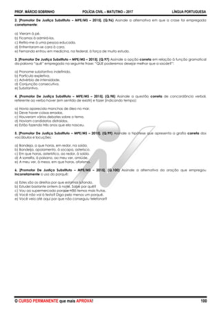 PROF. MÁRCIO SOBRINHO POLÍCIA CIVIL – MATUTINO – 2017 LÍNGUA PORTUGUESA
O CURSO PERMANENTE que mais APROVA! 100
2. [Promotor De Justiça Substituto – MPE/MS – 2015]. (Q.96) Assinale a alternativa em que a crase foi empregada
corretamente:
a) Vieram à pé.
b) Ficamos à admirá-los.
c) Refiro-me à uma pessoa educada.
d) Enfrentaram-se cara à cara.
e) Fernanda entrou em medicina, na federal, à força de muito estudo.
3. [Promotor De Justiça Substituto – MPE/MS – 2015]. (Q.97) Assinale a opção correta em relação à função gramatical
da palavra ―quê‖ empregada na seguinte frase: ―QUE poderemos desejar melhor que a saúde?‖:
a) Pronome substantivo indefinido.
b) Partícula expletiva.
c) Advérbio de intensidade.
d) Conjunção consecutiva.
e) Substantivo.
4. [Promotor De Justiça Substituto – MPE/MS – 2015]. (Q.98) Assinale a questão correta de concordância verbal,
referente ao verbo haver (em sentido de existir) e fazer (indicando tempo):
a) Havia aparecido manchas de óleo no mar.
b) Deve haver coisas erradas.
c) Houveram vários debates sobre o tema.
d) Haviam candidatos distraídos.
e) Estão fazendo três anos que ela nasceu.
5. [Promotor De Justiça Substituto – MPE/MS – 2015]. (Q.99) Assinale a hipótese que apresenta a grafia correta dos
vocábulos e locuções:
a) Bandeja, a que horas, em redor, na saída.
b) Bandeija, apoiamento, à socapa, asterisco.
c) Em que horas, asterístico, ao redor, à saída.
d) À sorrelfa, à paisano, ao meu ver, amiúde.
e) A meu ver, à mesa, em que horas, aforisma.
6. [Promotor De Justiça Substituto – MPE/MS – 2015]. (Q.100) Assinale a alternativa da oração que empregou
incorretamente o uso do porquê:
a) Estes são os direitos por que estamos lutando.
b) Estudei bastante ontem à noite. Sabe por quê?
c) Vou ao supermercado porque não temos mais frutas.
d) Você não vai à festa? Diga pelo menos um porquê.
e) Você veio até aqui por que não conseguiu telefonar?
 