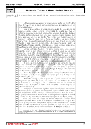 PROF. MÁRCIO SOBRINHO POLÍCIA CIVIL – MATUTINO – 2017 LÍNGUA PORTUGUESA
O CURSO PERMANENTE que mais APROVA! 101
PROVA
5
ANALISTA DE CONTROLE INTERNO II – FUNSAUD – MS – 2015
As questões de 01 a 10 referem-se ao texto a seguir e avaliam conhecimentos sobre diferentes itens do conteúdo
previsto no edital:
1
2
3
4
5
6
7
8
9
10
11
12
13
14
15
16
17
18
19
20
21
22
23
24
25
26
27
28
29
30
31
32
33
34
35
36
37
38
39
40
41
42
43
A lista das coisas que podem ser preparadas na grelha não tem fim. Dito
isso, é inegável que a carne bovina desempenha o protagonismo em um
churrasco clássico.
Para ser preparada na churrasqueira, uma peça de carne precisa de
alguma maciez, porque a grelha é um método de cocção que atua em
altíssimas temperaturas, extraindo velozmente a umidade da comida. Qualquer
tentativa de fazer churrasco com carne dura resultará em algo parecido com
uma pedra ou um toco de carvão. Para romper suas fibras musculares e
derreter o colágeno - que vem na forma de tendões e de outros tecidos
conjuntivos -, é necessário cozinhar lentamente, em calor -brando e com muito
líquido, ou picar tudo muito bem picadinho Saborosos, cortes como o acém e a
paleta são ótimos para cozidos e hambúrgueres, mas o churrasco exige carnes
que fiquem prontas rapidamente, tenras e ainda suculentas.
Animais confinados tendem a ter carne macia, assim como aqueles
abatidos jovens e com estresse mínimo. A genética do gado faz sua parte:
algumas raças são desenvolvidas .para produzir indivíduos obesos,
sedentários, cujos bifes exigem esforço mínimo de mastigação. Após o abate,
ainda é possível amaciar a carne com a ação de enzimas que digerem as fibras
musculares. É à chamada maturação - um processo de decomposição
controlada, que exclui os micro-organismos causadores do apodrecimento.
O fator mais importante é, porém, a anatomia do animal. Os músculos
menos exercitados são menos rijos. As pernas são usadas na locomoção; o
pescoço e os ombros sustentam a cabeça. Evite essas partes e prefira as
carnes do lombo. das costas e próximas à barriga do boi: picanha, contrafilé,
alcatra, maminha, fraldinha.
Outros dois atributos fundamentais para a carne grelhada são o sabor e
a suculência, que dependem, ambos, do teor de gordura e da irrigação do
tecido muscular.
(Antes de prosseguir, uma pequena pausa para esclarecer um mito
largamente difundido. O líquido que escorre de um pedaço de carne
malpassada não é sangue - este é totalmente drenado do animal no
abatedouro -; é mioglobina, proteína que transporta e estoca oxigênio nas
células dos músculos).
Uma peça de carne muito irrigada é mais suculenta porque, obviamente,
tem mais umidade, a gordura, ao derreter com o calor, também protege o bife
do ressecamento. Quanto ao sabor, há controvérsias acerca do que o define —
a gordura entremeada na fibra muscular, ou a mioglobina na irrigação muscular?
—, mas pode depender da raça, da dieta ou do regime de criação do animal.
Existe uma forma de escapar do dilema sabor versus maciez ela se
chama "picanha". Antes, porém, que você saia correndo para o açougue, duas
dicas; 1) compre sempre a peça inteira, pois a picanha fatiada é muito parecida
com o coxão duro fatiado; 2) leve uma picanha pequena, pois quem adquire
uma peça de cinco quilos vai pôr na sacola cerca de 3,8 kg de coxão duro...
[Adaptado do texto "Não é tecnologia: é feitiçaria", escrito por Marcos Nogueira, publicado em
Dossiê Superinteressante, p. 23-24 São Paulo-SP, Abril, edição 342-A, jan 2015. O texto completo estende-se
da p 18 à p. 25].
 