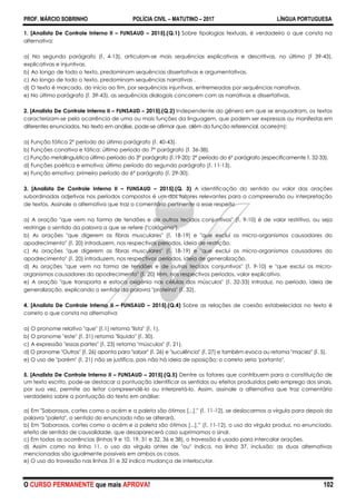 PROF. MÁRCIO SOBRINHO POLÍCIA CIVIL – MATUTINO – 2017 LÍNGUA PORTUGUESA
O CURSO PERMANENTE que mais APROVA! 102
1. [Analista De Controle Interno II – FUNSAUD – 2015].(Q.1) Sobre tipologias textuais, é verdadeiro o que consta na
alternativa:
a) No segundo parágrafo (l. 4-13), articulam-se mais sequências explicativas e descritivas, no último (l 39-43),
explicativas e injuntivas.
b) Ao longo de todo o texto, predominam sequências dissertativas e argumentativas.
c) Ao longo de todo o texto, predominam sequências narrativas .
d) O texto é marcado, do início ao fim, por sequências injuntivas, entremeadas por sequências narrativas.
e) No último parágrafo (l. 39-43), as sequências dialogais concorrem com as narrativas e dissertativas.
2. [Analista De Controle Interno II – FUNSAUD – 2015].(Q.2) Independente do gênero em que se enquadram, os textos
caracterizam-se pela ocorrência de uma ou mais funções da linguagem, que podem ser expressas ou manifestas em
diferentes enunciados. No texto em análise, pode-se afirmar que, além da função referencial, ocorre(m):
a) Função fática 2° período do último parágrafo (l. 40-43).
b) Funções conativa e fática: último período do 7° parágrafo (l. 36-38).
c) Função metalinguística último período do 3° parágrafo (l.19-20); 2° período do 6° parágrafo (especificamente l. 32-33).
d) Funções poética e emotiva: último período do segundo parágrafo (l. 11-13).
e) Função emotiva: primeiro período do 6° parágrafo (l. 29-30).
3. [Analista De Controle Interno II – FUNSAUD – 2015].(Q. 3) A identificação do sentido ou valor das orações
subordinadas adjetivas nos períodos compostos é um dos fatores relevantes para a compreensão ou interpretação
de textos. Assinale a alternativa que traz o comentário pertinente a esse respeito
a) A oração "que vem na forma de tendões e de outros tecidos conjuntivos" (l. 9-10) é de valor restritivo, ou seja
restringe o sentido da palavra a que se refere ("colágeno").
b) As orações "que digerem as fibras musculares" (l. 18-19) e "que exclui os micro-organismos causadores do
apodrecimento" (l. 20) introduzem, nos respectivos períodos, ideia de restrição.
c) As orações "que digerem as fibras musculares" (l. 18-19) e "que exclui os micro-organismos causadores do
apodrecimento" (l. 20) introduzem, nos respectivos períodos, ideia de generalização.
d) As orações "que vem na forma de tendões e de outros tecidos conjuntivos" (l. 9-10) e "que exclui os micro-
organismos causadores do apodrecimento" (l. 20) têm, nos respectivos períodos, valor explicativo.
e) A oração "que transporta e estoca oxigênio nas células dos músculos" (l. 32-33) introduz, no período, ideia de
generalização, explicando o sentido da palavra "proteína" (l. 32).
4. [Analista De Controle Interno II – FUNSAUD – 2015].(Q.4) Sobre as relações de coesão estabelecidas no texto é
correto o que consta na alternativa
a) O pronome relativo "que" (l.1) retoma "lista" (l. 1).
b) O pronome "este" (l. 31) retoma "líquido" (l. 30).
c) A expressão "essas partes" (l. 23) retoma "músculos" (l. 21).
d) O pronome "Outros" (l. 26) aponta para "sabor" (l. 26) e "suculência" (l. 27) e também evoca ou retoma "maciez" (l. 5).
e) O uso de "porém" (l. 21) não se justifica, pois não há ideia de oposição; o correto seria 'portanto".
5. [Analista De Controle Interno II – FUNSAUD – 2015].(Q.5) Dentre os fatores que contribuem para a constituição de
um texto escrito, pode-se destacar a pontuação identificar os sentidos ou efeitos produzidos pelo emprego dos sinais,
por sua vez, permite ao leitor compreendê-lo ou interpretá-lo. Assim, assinale a alternativa que traz comentário
verdadeiro sobre a pontuação do texto em análise:
a) Em "Saborosos, cortes como o acém e a paleta são ótimos [...]." (l. 11-12), se deslocarmos a vírgula para depois da
palavra "paleta", o sentido do enunciado não se alterará.
b) Em "Saborosos, cortes como o acém e a paleta são ótimos [...],‖ (l. 11-12), o uso da vírgula produz, no enunciado,
efeito de sentido de causalidade, que desaparecerá caso suprimamos o sinal.
c) Em todas as ocorrências (linhas 9 e 10, 19, 31 e 32, 36 e 38), o travessão é usado para intercalar orações.
d) Assim como na linha 11, o uso da vírgula antes de "ou" indica, na linha 37, inclusão: as duas alternativas
mencionadas são igualmente possíveis em ambos os casos.
e) O uso do travessão nas linhas 31 e 32 indica mudança de interlocutor.
 