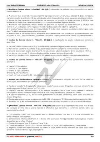 PROF. MÁRCIO SOBRINHO POLÍCIA CIVIL – MATUTINO – 2017 LÍNGUA PORTUGUESA
O CURSO PERMANENTE que mais APROVA! 103
6. [Analista De Controle Interno II – FUNSAUD – 2015].(Q.6) Pela análise de períodos compostos contidos no texto, é
correto afirmar que:
a) As orações "que a carne bovina desempenha o protagonismo em um churrasco clássico" (l. 2-3) e "amaciar a
carne com a ação de enzimas" (l. 18) são subordinadas substantivas predicativas, sendo a segunda reduzida de infinitivo.
b) As orações "que dependem, ambos, do teor de gordura e da irrigação do tecido muscular" (l. 27-28) e "que
escorre de um pedaço de carne malpassada" (l. 30-31) são subordinadas adjetivas restritivas.
c) As orações "que dependem, ambos, do teor de gordura e da irrigação do tecido muscular" (l. 27-28) e "que
escorre de um pedaço de carne malpassada" (l. 30-31) são subordinadas adjetivas explicativas.
d) As orações "porque, obviamente, tem mais umidade" (l. 34-35) e "pois vai pôr na sacola cerca de 3,8 kg de coxão
duro..." (l. 42-43) são subordinadas adverbiais causais.
e) No enunciado "é necessário cozinhar lentamente, em calor brando e com muito líquido ou picar tudo muito bem
picadinho" (l. 10-11), há duas orações subordinadas substantivas subjetivas reduzidas de infinitivo, coordenadas entre si.
7. [Analista De Controle Interno II – FUNSAUD – 2015].(Q.7) A classificação da oração reduzida está correta na
alternativa.
a) "de fazer churrasco com carne dura" (l. 7) subordinada substantiva objetiva indireta reduzida de infinitivo.
b) "Para romper suas fibras musculares" (l. 8) subordinada substantiva completiva nominal reduzida de infinitivo.
c) "amaciar a carne com a ação de enzimas" (l. 18): subordinada substantiva objetiva direta reduzida de infinitivo.
d) "ao derreter com o calor" (l. 35) subordinada adverbial temporal reduzida de gerúndio.
e) ―de escapar do dilema sabor versus maciez" (l. 39): subordinada substantiva objetiva indireta reduzida de infinitivo.
8. [Analista De Controle Interno II – FUNSAUD – 2015].(Q.8) A classe da palavra está corretamente indicada na
alternativa:
a) "maciez" (l. 5) = adjetivo.
b) "cozidos" (l. 12) = adjetivo
c) "jovens" (l. 15) = substantivo.
d)"abate" (l. 17) = substantivo
e) "mais", em "mais umidade" (l. 35) = advérbio de intensidade.
9. [Analista De Controle Interno II – FUNSAUD – 2015].(Q.9) Considerada a ortografia (incluindo uso de hífen) e a
acentuação, está correto o que consta na alternativa:
a) A palavra "cocção" (l. 5) poderia ter sido grafada "coção", pois o Acordo Ortográfico eliminou o primeiro "c" das
sequências consonânticas interiores "cc", "cç" e "ct".
b) Usou-se o hífen em "micro-organismos" (l. 20), porque, de acordo com as novas normas, quando o prefixo ou
pseudoprefixo termina na mesma vogal com que se inicia o segundo elemento, deve-se usar o hífen.
c) A palavra "anatomia" (l. 21) deveria estar graficamente acentuada ("anatomia"), assim como era antes do
Acordo Ortográfico.
d) Consideradas as novas normas, as palavras "contrafilé" (l. 24) e "malpassada" (l. 31) deveriam ter sido grafadas com hífen.
e) A palavra "pôr" (l. 43) está indevidamente acentuada, pois o Acordo Ortográfico aboliu os acentos diferenciais.
10. [Analista De Controle Interno II – FUNSAUD – 2015].(Q.10) Esta questão avalia conhecimentos sobre itens diversos
do conteúdo previsto para a prova. Assinale a alternativa que apresenta o comentário correto sobre o(s)
respectivo(s) item(itens):
a) Concordância: O autor usou o singular em ―tem‖ (l. 1) para concordar com "lista" (l. 1), o que, no contexto, é a
forma correta de concordância.
b) Concordância: A forma verbal "tem" (l. 1) deveria estar acentuada ("têm") para indicar o plural, já que o núcleo
do sujeito a que se refere é "coisas".
c) Coesão: O pronome "suas" (l. 8) retoma "carne" (l. 4).
d) Coesão: O pronome "cujos" (l. 17) poderia ser substituído por "onde", sem prejuízos para a coesão textual.
e) Regência e crase: Em "prefira as carnes do lombo" (l. 23-24), faltou "acento" indicativo de crase, pois o verbo
"preferir" é transitivo indireto e rege preposição "a".
 