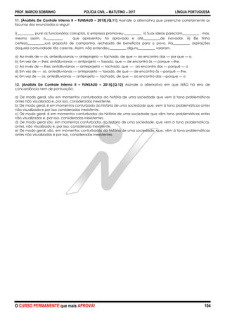 PROF. MÁRCIO SOBRINHO POLÍCIA CIVIL – MATUTINO – 2017 LÍNGUA PORTUGUESA
O CURSO PERMANENTE que mais APROVA! 104
11. [Analista De Controle Interno II – FUNSAUD – 2015].(Q.11) Assinale a alternativa que preenche corretamente as
lacunas dos enunciados a seguir:
i)__________ punir os funcionários corruptos, a empresa promoveu-__________ ii) Suas ideias pareciam__________ , mas,
mesmo assim, o__________ que apresentou foi aprovado e até__________de inovador. iii) Ele tinha
certeza__________sua proposta de campanha, recheada de benefícios para o povo, iria__________ aspirações
daquela comunidade tão carente. Assim, não entendeu__________ alguns__________ vaiaram.
a) Ao invés de — os, antediluvianas — anteprojeto — tachado, de que — ao encontro das — por que — o.
b) Em vez de — lhes; antidiluvianas — antiprojeto — taxado, que — de encontro às — porque —lhe.
c) Ao invés de — lhes; antidiluvianas — anteprojeto — tachado, que — ao encontro das — porquê — o
d) Em vez de — os, antediluvianas — anteprojeto — taxado, de que — de encontro às —porquê — lhe.
e) Em vez de — os, antediluvianas — antiprojeto — tachado, de que — ao encontro das —porque — o
12. [Analista De Controle Interno II – FUNSAUD – 2015].(Q.12) Assinale a alternativa em que NÃO há erro de
concordância nem de pontuação:
a) De modo geral, são em momentos conturbados da história de uma sociedade que vem à tona problemáticas
antes não visualizada e, por isso, consideradas inexistente.
b) De modo geral, é em momentos conturbado da história de uma sociedade que, vem à tona problemáticas antes
não visualizada e por isso consideradas inexistente.
c) De modo geral, é em momentos conturbados da história de uma sociedade que vêm tona problemáticas antes
não visualizadas e, por isso, consideradas inexistentes.
d) De modo geral são, em momentos conturbados da história de uma sociedade, que vem à tona problemáticas,
antes, não visualizada e, por isso, considerada inexistente.
e) De modo geral, são, em momentos conturbados da história de uma sociedade, que, vêm à tona problemáticas
antes não visualizadas e por isso, consideradas inexistentes.
 