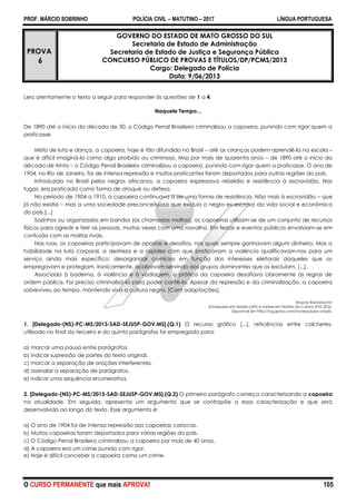 PROF. MÁRCIO SOBRINHO POLÍCIA CIVIL – MATUTINO – 2017 LÍNGUA PORTUGUESA
O CURSO PERMANENTE que mais APROVA! 105
PROVA
6
GOVERNO DO ESTADO DE MATO GROSSO DO SUL
Secretaria de Estado de Administração
Secretaria de Estado de Justiça e Segurança Pública
CONCURSO PÚBLICO DE PROVAS E TÍTULOS/DP/PCMS/2013
Cargo: Delegado de Polícia
Data: 9/06/2013
Leia atentamente o texto a seguir para responder às questões de 1 a 4.
Naquele Tempo...
De 1890 até o início da década de 30, o Código Penal Brasileiro criminalizou a capoeira, punindo com rigor quem a
praticasse.
Misto de luta e dança, a capoeira, hoje é tão difundida no Brasil – até as crianças podem aprendê-la na escola –
que é difícil imaginá-la como algo proibido ou criminoso. Mas por mais de quarenta anos – de 1890 até o início da
década de trinta – o Código Penal Brasileiro criminalizou a capoeira, punindo com rigor quem a praticasse. O ano de
1904, no Rio de Janeiro, foi de intensa repressão e muitos praticantes foram deportados para outras regiões do país.
Introduzida no Brasil pelos negros africanos, a capoeira expressava rebeldia e resistência à escravidão. Nas
fugas, era praticada como forma de ataque ou defesa.
No período de 1904 a 1910, a capoeira continuava a ser uma forma de resistência. Não mais à escravidão – que
já não existia – mas a uma sociedade preconceituosa que excluía o negro ex-escravo da vida social e econômica
do país.[...]
Sozinhos ou organizados em bandos (as chamadas maltas), os capoeiras utilizam-se de um conjunto de recursos
físicos para agredir e ferir as pessoas, muitas vezes com uma navalha. Em festas e eventos públicos envolviam-se em
confusão com as maltas rivais.
Nas ruas, os capoeiras participavam de apostas e desafios, nos quais sempre ganhavam algum dinheiro. Mas a
habilidade na luta corporal, a destreza e a rapidez com que praticavam a violência qualificavam-nos para um
serviço ainda mais específico: desorganizar comícios em função dos interesses eleitorais daqueles que os
empregavam e protegiam. Ironicamente, acabavam servindo aos grupos dominantes que os excluíam. [...].
Associada à baderna, à violência e à vadiagem, a prática da capoeira desafiava claramente as regras de
ordem pública. Foi preciso criminalizá-la para poder contê-la. Apesar da repressão e da criminalização, a capoeira
sobreviveu ao tempo, mantendo viva a cultura negra. [Com adaptações].
Rosane Bardanachvi
(Graduada em História [UFF] e mestre em História da Cultura [PUC/RJ]).
Disponível em http://tvg.globo.com/novelas/lado-a-lado.
1. [Delegado-(NS)-PC-MS/2013-SAD-SEJUSP-GOV.MS].(Q.1) O recurso gráfico [...], reticências entre colchetes,
utilizado no final do terceiro e do quinto parágrafos foi empregado para:
a) marcar uma pausa entre parágrafos.
b) indicar supressão de partes do texto original.
c) marcar a separação de orações interferentes.
d) assinalar a separação de parágrafos.
e) indicar uma sequência enumerativa.
2. [Delegado-(NS)-PC-MS/2013-SAD-SEJUSP-GOV.MS].(Q.2) O primeiro parágrafo começa caracterizando a capoeira
na atualidade. Em seguida, apresenta um argumento que se contrapõe a essa caracterização e que será
desenvolvido ao longo do texto. Esse argumento é:
a) O ano de 1904 foi de intensa repressão aos capoeiras cariocas.
b) Muitos capoeiras foram deportados para várias regiões do país.
c) O Código Penal Brasileiro criminalizou a capoeira por mais de 40 anos.
d) A capoeira era um crime punido com rigor.
e) Hoje é difícil conceber a capoeira como um crime.
 