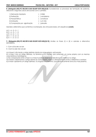 PROF. MÁRCIO SOBRINHO POLÍCIA CIVIL – MATUTINO – 2017 LÍNGUA PORTUGUESA
O CURSO PERMANENTE que mais APROVA! 107
8. [Delegado-(NS)-PC-MS/2013-SAD-SEJUSP-GOV.MS].(Q.8) Considerando os processos de formação de palavras,
relacione a segunda coluna de acordo com a primeira.
1) Derivação imprópria ( ) infeliz
2) Prefixação ( ) vandalismo
3) Parassintética ( ) anoitecer
4) Sufixação ( ) um não
5) Composição por aglutinação ( ) planalto
Assinale a alternativa que contenha a numeração, de cima para baixo, em sequência correta.
a) 2 – 4 – 3 – 5 – 1
b) 2 – 4 – 3 – 1 – 5
c) 3 – 4 – 2 – 1 – 5
d) 4 – 1 – 5 – 2 – 3
e) 4 – 1 – 5 – 3 – 2
9. [Delegado-(NS)-PC-MS/2013-SAD-SEJUSP-GOV.MS].(Q.10) Analise as frases (I) e (II) e assinale a alternativa
INCORRETA.
I – Com a Eva ele vai sair.
II – Com Ivo ele não vai sair.
a) A frase II, não tendo o artigo definido diante do nome próprio, está errada.
b) A frase I traz um artigo definido, no feminino e no singular, pois antecede um nome próprio com as mesmas
características morfológicas.
c) Na comparação entre a frase I e a frase II pode-se observar a relevância da estilística no artigo.
d) A frase II, dispensando o artigo diante do nome próprio, marca o distanciamento entre o referente e o emissor.
e) A frase I apresenta um artigo definido, no singular e no feminino, que semanticamente torna Eva mais próxima.
 
