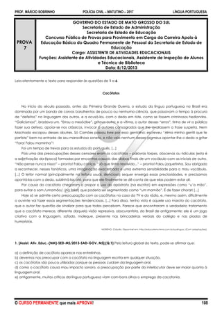 PROF. MÁRCIO SOBRINHO POLÍCIA CIVIL – MATUTINO – 2017 LÍNGUA PORTUGUESA
O CURSO PERMANENTE que mais APROVA! 108
PROVA
7
GOVERNO DO ESTADO DE MATO GROSSO DO SUL
Secretaria de Estado de Administração
Secretaria de Estado de Educação
Concurso Público de Provas para Provimento em Cargo da Carreira Apoio à
Educação Básica do Quadro Permanente de Pessoal da Secretaria de Estado de
Educação
Cargo: ASSISTENTE DE ATIVIDADES EDUCACIONAIS
Funções: Assistente de Atividades Educacionais, Assistente de Inspeção de Alunos
e Técnico de Biblioteca
Data: 8/12/2013
Leia atentamente o texto para responder às questões de 1 a 6.
Cacófatos
No início do século passado, antes da Primeira Grande Guerra, o estudo da língua portuguesa no Brasil era
dominado por um bando de corvos barulhentos de pouca ou nenhuma ciência, que passavam o tempo à procura
de ―defeitos‖ na linguagem dos outros, e a acusá-los, com o dedo em riste, como se fossem criminosos hediondos.
―Galicismos!‖, bradava um. ―Errou a mesóclise‖, gritava outro; e a vítima, o autor desses ―erros‖, tinha de vir a público
fazer sua defesa, apoiar-se nos clássicos, invocar a autores consagrados que lhe avaliassem a frase suspeita. Nem
Machado escapou desses abutres. Só Camões passou livre por essa gentalha: escreveu ―Alma minha gentil que te
partiste‖ bem na entrada de seu maravilhoso soneto, e não veio nenhum desses pigmeus apontar-lhe o dedo a gritar
―Fora! Falou maminha‖!
Foi um tempo de trevas para os estudos do português. [...]
Pois uma das preocupações desses censores eram os cacófatos – palavras torpes, obscenas ou ridículas (esta é
a adjetivação da época) formadas por encontros casuais das sílabas finais de um vocábulo com as iniciais de outro.
―Não pense nunca nisso!‖ – pronto! Falou caniço. ―Já que tinha resolvido...‖ – pronto! Falou jaquetinha. Sou obrigado
a reconhecer, nesses fanáticos, uma imaginação exacerbada e uma extrema sensibilidade para o mau vocábulo.
[...] O leitor normal (principalmente na leitura usual, silenciosa) sequer enxerga essas preciosidades, e precisamos
apontá-las com o dedo, sublinhá-las até, para que ele finalmente se dê conta de que elas podem estar ali.
Por causa do cacófato chegaram a propor o uso do apóstrofo (na escrita!) em expressões como ―u’a mão‖,
para evitar o som /umamão/, (na fala!) que poderia ser segmentado como ―um mamão‖. É de fazer chorar! [...]
Hoje só se admite certa preocupação com os cacófatos no caso da TV e do rádio, e, mesmo assim, dificilmente
o ouvinte vai fazer essas segmentações tendenciosas. [...] Fora disso, tenho visto é aquele uso maroto do cacófato,
que o autor faz questão de sinalizar para que todos percebam. Parece que encontraram o verdadeiro tratamento
que o cacófato merece, diferente daquela visão repressiva, obscurantista, do Brasil de antigamente: ele é um jogo
criativo com a linguagem, safado, moleque, presente nas brincadeiras verbais do colégio e nas piadas de
humoristas.
MORENO, Cláudio. Disponível em: http://educaterra.terra.com.br/sualingua. (Com adaptações).
1. [Assist. Ativ. Educ.-(NM)-SED-MS/2013-SAD-GOV. MS].(Q.1) Pela leitura global do texto, pode-se afirmar que:
a) a definição de cacófato aparece nas entrelinhas.
b) devemos nos preocupar com o cacófato na linguagem escrita em qualquer situação.
c) os cacófatos são pouco utilizados porque as pessoas cuidam da linguagem oral.
d) como o cacófato causa mau impacto sonoro, a preocupação por parte do interlocutor deve ser maior quanto à
linguagem oral.
e) antigamente, muitos críticos da língua portuguesa viam com bons olhos o emprego da cacofonia.
 