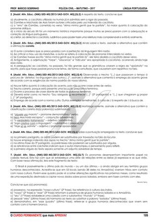 PROF. MÁRCIO SOBRINHO POLÍCIA CIVIL – MATUTINO – 2017 LÍNGUA PORTUGUESA
O CURSO PERMANENTE que mais APROVA! 109
2. [Assist. Ativ. Educ.-(NM)-SED-MS/2013-SAD-GOV. MS].(Q.2) A respeito do texto, conclui-se que:
a) atualmente, o cacófato utilizado no humor já é admitido sem o rigor do passado.
b) Camões e Machado de Assis foram autores criticados pelo uso indevido do cacófato.
c) o “erro” de Camões, cometido no verso “Alma minha gentil que te partiste”, foi maior quanto à colocação do
pronome oblíquo.
d) o início do século XX foi um momento histórico importante porque muitos se preocuparam com a adequação e
correção da língua portuguesa.
e) o leitor, ao detectar o cacófato, sublinha-o para poder fazer uma releitura mais compreensível e evitá-lo oralmente.
3. [Assist. Ativ. Educ.-(NM)-SED-MS/2013-SAD-GOV. MS].(Q.3) Ainda sobre o texto, assinale a alternativa que contém
a afirmação correta.
a) O autor considera que os preocupados com a perfeição da linguagem têm razão.
b) Ao criticar o mau uso da mesóclise, o autor se referiu à colocação de pronome intercalado no verbo.
c) Se Camões tivesse escrito “Alma minha gentil que te partiste-te”, ele teria abolido o cacófato desse verso.
d) Antigamente, a adjetivação “torpe”, “obscenas” e “ridículas” era apropriada à cacofonia, ocorrendo ainda hoje
essa visão.
e) A perseguição ao cacófato, no passado, foi tão grande que os gramáticos criaram a regra do “apóstrofo” na
escrita, para que fosse possível pronunciar letras, de forma camuflada, que causariam som repetitivo na fala.
4. [Assist. Ativ. Educ.-(NM)-SED-MS/2013-SAD-GOV. MS].(Q.4) Observando o trecho “[...] que passavam o tempo à
procura de „defeitos‟ na linguagem dos outros [...]”, assinale a alternativa que comenta o emprego do acento grave
de acordo com as exigências da norma padrão do nosso idioma.
a) Houve falha quanto à colocação do acento, pois não ocorre crase antes de verbo.
b) Trecho correto, porque está presente uma locução prepositiva feminina.
c) Ocorre o processo de crase diante de todas as palavras femininas.
d) Deveria estar como no trecho ―Sou obrigado a reconhecer [...]‖ (3º parágrafo) e ―[...] que chegaram a propor
[...]‖ (4º parágrafo).
e) Emprego de acordo com a norma culta. Outros exemplos semelhantes: à cata de / à respeito de / à busca de.
5. [Assist. Ativ. Educ.-(NM)-SED-MS/2013-SAD-GOV. MS].(Q.5) Morfologicamente, assinale a alternativa que contém a
classificação correta da(s) palavra(s) sublinhada(s):
a) ―aquele uso maroto‖ – pronome demonstrativo / verbo.
b) Nem Machado escapou‖ – conjunção adversativa.
c) ―o verdadeiro tratamento‖ – adjetivo / substantivo.
d) ―jogo criativo com a linguagem‖ – substantivo / preposição.
e) ―Hoje só se admite‖ – adjetivo / pronome apassivador.
6. [Assist. Ativ. Educ.-(NM)-SED-MS/2013-SAD-GOV. MS].(Q.6) Sobre a pontuação empregada no texto, conclui-se que:
a) no primeiro parágrafo, as aspas podem ser substituídas por travessão na fala do locutor.
b) houve emprego indevido das aspas no trecho ―Alma minha gentil que te partiste”.
c) na última frase do 3º parágrafo, os parênteses não poderiam ser substituídos por vírgulas.
d) as reticências entre colchetes indicam que o autor interrompeu o pensamento para refletir.
e) a primeira vírgula do texto separa somente um adjunto adverbial de tempo.
7. [Assist. Ativ. Educ.-(NM)-SED-MS/2013-SAD-GOV. MS].(Q.7) Os pronomes desempenham importante papel na
coesão textual. Esta faz com que se estabeleça uma série de relações entre as ideias já expressas e as que virão.
Com base nessa afirmação, leia este fragmento de texto:
O Brasil é possivelmente o último país do mundo – ou um dos últimos – a ainda abrigar em seu território grupos
humanos desconhecidos. Acredita-se que em 53 locais (sendo 38 deles na Amazônia) viveriam tribos sem contato
com nossa cultura. Porém esse quadro pode vir a sofrer alterações significativas nos próximos meses, como resultado
de uma expedição destinada a captar novos dados sobre povos isolados, embora sem fazer contato com eles.
Revista Terra.
Conclui-se que o(s) pronome(s):
a) possessivo, na expressão “nossa cultura” (2ª frase), faz referência à cultura dos índios.
b) “nossa” (2ª frase) e “esse” (3ª frase) retomam a presença de grupos humanos isolados e a Amazônia.
c) “seu” (1ª frase) estabelece uma coesão com o substantivo “mundo” (1ª frase).
d) pessoal “eles” (última frase) dá harmonia ao texto ao substituir a palavra “isolados” (última frase).
e) demonstrativo, em “esse quadro” (última frase), refere-se a grupos humanos desconhecidos que vivem sem
contato com o homem branco.
 