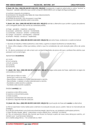 PROF. MÁRCIO SOBRINHO POLÍCIA CIVIL – MATUTINO – 2017 LÍNGUA PORTUGUESA
O CURSO PERMANENTE que mais APROVA! 110
8. [Assist. Ativ. Educ.-(NM)-SED-MS/2013-SAD-GOV. MS].(Q.8) Considerando a regência verbal sobre os verbos “lembrar” e
“esquecer”, assinale a alternativa que contém a frase em DESACORDO com as regras da língua portuguesa.
a) Lembrei a resposta do problema.
b) Lembraram-me daqueles dias felizes do nosso relacionamento.
c) Esqueceram-me os livros.
d) Lembrei da situação, mas me esqueci o que falei.
e) Esqueci-me desses detalhes sobre a excursão.
9. [Assist. Ativ. Educ.-(NM)-SED-MS/2013-SAD-GOV. MS].(Q.9) Assinale a alternativa que contém o grupo de palavras
com a ortografia dentro das normas da variedade padrão.
a) trage – gengibre – majestoso – pequinez.
b) escassez – pretensão – obcecar – hombridade.
c) contensão – enxarcar – enfarto – confissionário.
d) curinga – incorporar – mantegueira – chipanzé.
e) enfarte – freiada – envólucro – explendido.
10. [Assist. Ativ. Educ.-(NM)-SED-MS/2013-SAD-GOV. MS].(Q.10) Leia estas frases, analisando a coerência textual.
I - Quando se trabalhou intelectualmente a vida inteira, a gente se adapta facilmente ao trabalho físico.
II - Nosso crítico elogiou o filme que estreou ontem e que foi considerado de curta duração pela crítica de outras
revistas.
III - Os alunos protestaram em alto e bom som contra os resultados da prova até que o professor lhes solicitou que
parassem com os resmungos.
Apresenta(m) incoerência:
a) I, II e III.
b) I e II, somente.
c) II e III, somente
d) I somente.
e) II somente.
11. [Assist. Ativ. Educ.-(NM)-SED-MS/2013-SAD-GOV. MS].(Q.11) Julgue estes pares de frases, aplicando as regras da
concordância nominal.
- Senti sujas as mãos e o rosto.
Sentia sujo o rosto e as mãos.
- Desconfiados, o zelador e a mulher abandonaram o recinto.
Desconfiados , o zelador a mulher abandonaram o recinto.
- É proibida a saída durante a palestra.
É proibido saída durante a palestra.
Está(ão) correto(s), (a):
a) apenas os dois últimos pares.
b) apenas os dois primeiros pares.
c) todos os pares.
d) apenas a primeira frase de cada par.
e) apenas a segunda frase de cada par.
12. [Assist. Ativ. Educ.-(NM)-SED-MS/2013-SAD-GOV. MS].(Q.12) A pontuação da frase está correta na alternativa:
a) Têm-se apontado muitas razões para a demora na evolução do país; pouco, porém, fala-se na manutenção de
privilégios.
b) O álcool combustível é uma fonte renovável de energia, deve ter seu uso ampliado e estimulado portanto.
c) Hoje, Ricardo aquele ―gênio‖, interrompeu a aula e depois ficou ―surfando‖ na internet.
d) ―Era um restaurante francês (tão francês que ficava na França) e perto da nossa mesa almoçava sozinho, um
homem ruivo‖. (Luís Fernando Veríssimo).
e) E o ladrão perguntei eu: – foi condenado ou não?
 