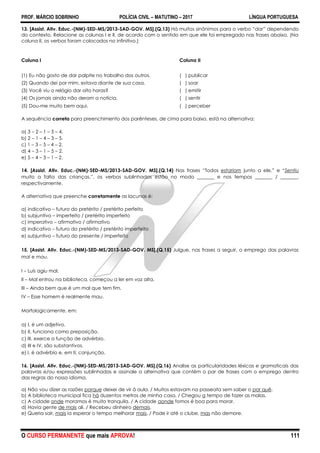 PROF. MÁRCIO SOBRINHO POLÍCIA CIVIL – MATUTINO – 2017 LÍNGUA PORTUGUESA
O CURSO PERMANENTE que mais APROVA! 111
13. [Assist. Ativ. Educ.-(NM)-SED-MS/2013-SAD-GOV. MS].(Q.13) Há muitos sinônimos para o verbo ―dar” dependendo
do contexto. Relacione as colunas I e II, de acordo com o sentido em que ele foi empregado nas frases abaixo. (Na
coluna II, os verbos foram colocados no infinitivo.)
Coluna I Coluna II
(1) Eu não gosto de dar palpite no trabalho dos outros. ( ) publicar
(2) Quando dei por mim, estava diante de sua casa. ( ) soar
(3) Você viu o relógio dar oito horas? ( ) emitir
(4) Os jornais ainda não deram a notícia. ( ) sentir
(5) Dou-me muito bem aqui. ( ) perceber
A sequência correta para preenchimento dos parênteses, de cima para baixo, está na alternativa:
a) 3 – 2 – 1 – 5 – 4.
b) 2 – 1 – 4 – 3 – 5.
c) 1 – 3 – 5 – 4 – 2.
d) 4 – 3 – 1 – 5 – 2.
e) 5 – 4 – 3 – 1 – 2.
14. [Assist. Ativ. Educ.-(NM)-SED-MS/2013-SAD-GOV. MS].(Q.14) Nas frases ―Todos estariam junto a ele.‖ e ―Sentiu
muito a falta das crianças.‖, os verbos sublinhados estão no modo _______ e nos tempos _______ / _______,
respectivamente.
A alternativa que preenche corretamente as lacunas é:
a) indicativo – futuro do pretérito / pretérito perfeito
b) subjuntivo – imperfeito / pretérito imperfeito
c) imperativo – afirmativo / afirmativo
d) indicativo – futuro do pretérito / pretérito imperfeito
e) subjuntivo – futuro do presente / imperfeito
15. [Assist. Ativ. Educ.-(NM)-SED-MS/2013-SAD-GOV. MS].(Q.15) Julgue, nas frases a seguir, o emprego das palavras
mal e mau.
I – Luís agiu mal.
II – Mal entrou na biblioteca, começou a ler em voz alta.
III – Ainda bem que é um mal que tem fim.
IV – Esse homem é realmente mau.
Morfologicamente, em:
a) I, é um adjetivo.
b) II, funciona como preposição.
c) III, exerce a função de advérbio.
d) III e IV, são substantivos.
e) I, é advérbio e, em II, conjunção.
16. [Assist. Ativ. Educ.-(NM)-SED-MS/2013-SAD-GOV. MS].(Q.16) Analise as particularidades léxicas e gramaticais das
palavras e/ou expressões sublinhadas e assinale a alternativa que contém o par de frases com o emprego dentro
das regras do nosso idioma.
a) Não vou dizer as razões porque deixei de vir à aula. / Muitos estavam na passeata sem saber o por quê.
b) A biblioteca municipal fica há duzentos metros de minha casa. / Chegou a tempo de fazer as malas.
c) A cidade onde moramos é muito tranquila. / A cidade aonde fomos é boa para morar.
d) Havia gente de mais ali. / Recebeu dinheiro demais.
e) Queria sair, mais ia esperar o tempo melhorar mais. / Pode ir até o clube, mas não demore.
 