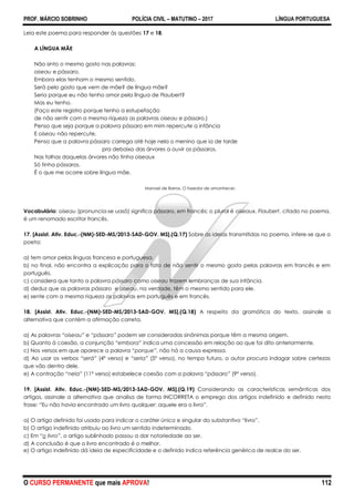 PROF. MÁRCIO SOBRINHO POLÍCIA CIVIL – MATUTINO – 2017 LÍNGUA PORTUGUESA
O CURSO PERMANENTE que mais APROVA! 112
Leia este poema para responder às questões 17 e 18.
A LÍNGUA MÃE
Não sinto o mesmo gosto nas palavras:
oiseau e pássaro.
Embora elas tenham o mesmo sentido.
Será pelo gosto que vem de mãe? de língua mãe?
Seria porque eu não tenho amor pela língua de Flaubert?
Mas eu tenho.
(Faço este registro porque tenho a estupefação
de não sentir com a mesma riqueza as palavras oiseau e pássaro.)
Penso que seja porque a palavra pássaro em mim repercute a infância
E oiseau não repercute.
Penso que a palavra pássaro carrega até hoje nela o menino que ia de tarde
pra debaixo das árvores a ouvir os pássaros.
Nas folhas daquelas árvores não tinha oiseaux
Só tinha pássaros.
É o que me ocorre sobre língua mãe.
Manoel de Barros. O fazedor de amanhecer.
Vocabulário: oiseau (pronuncia-se uasô) significa pássaro, em francês; o plural é oiseaux. Flaubert, citado no poema,
é um renomado escritor francês.
17. [Assist. Ativ. Educ.-(NM)-SED-MS/2013-SAD-GOV. MS].(Q.17) Sobre as ideias transmitidas no poema, infere-se que o
poeta:
a) tem amor pelas línguas francesa e portuguesa.
b) no final, não encontra a explicação para o fato de não sentir o mesmo gosto pelas palavras em francês e em
português.
c) considera que tanto a palavra pássaro como oiseau trazem lembranças de sua infância.
d) deduz que as palavras pássaro e oiseau, na verdade, têm o mesmo sentido para ele.
e) sente com a mesma riqueza as palavras em português e em francês.
18. [Assist. Ativ. Educ.-(NM)-SED-MS/2013-SAD-GOV. MS].(Q.18) A respeito da gramática do texto, assinale a
alternativa que contém a afirmação correta.
a) As palavras “oiseau” e “pássaro” podem ser consideradas sinônimas porque têm a mesma origem.
b) Quanto à coesão, a conjunção “embora” indica uma concessão em relação ao que foi dito anteriormente.
c) Nos versos em que aparece a palavra “porque”, não há a causa expressa.
d) Ao usar os verbos “será” (4º verso) e “seria” (5º verso), no tempo futuro, o autor procura indagar sobre certezas
que vão dentro dele.
e) A contração “nela” (11º verso) estabelece coesão com a palavra “pássaro” (9º verso).
19. [Assist. Ativ. Educ.-(NM)-SED-MS/2013-SAD-GOV. MS].(Q.19) Considerando as características semânticas dos
artigos, assinale a alternativa que analisa de forma INCORRETA o emprego dos artigos indefinido e definido nesta
frase: ―Eu não havia encontrado um livro qualquer: aquele era o livro‖.
a) O artigo definido foi usado para indicar o caráter único e singular do substantivo ―livro‖.
b) O artigo indefinido atribuiu ao livro um sentido indeterminado.
c) Em ―o livro”, o artigo sublinhado passou a dar notoriedade ao ser.
d) A conclusão é que o livro encontrado é o melhor.
e) O artigo indefinido dá ideia de especificidade e o definido indica referência genérica de realce do ser.
 