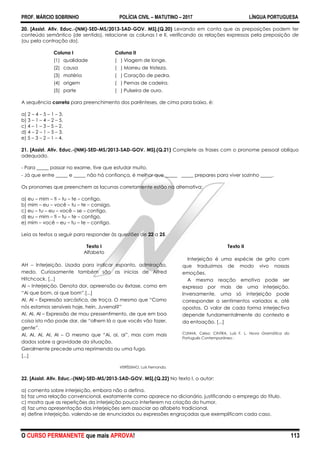 PROF. MÁRCIO SOBRINHO POLÍCIA CIVIL – MATUTINO – 2017 LÍNGUA PORTUGUESA
O CURSO PERMANENTE que mais APROVA! 113
20. [Assist. Ativ. Educ.-(NM)-SED-MS/2013-SAD-GOV. MS].(Q.20) Levando em conta que as preposições podem ter
conteúdo semântico (de sentido), relacione as colunas I e II, verificando as relações expressas pela preposição de
(ou pela contração da).
Coluna I Coluna II
(1) qualidade ( ) Viagem de longe.
(2) causa ( ) Morreu de tristeza.
(3) matéria ( ) Coração de pedra.
(4) origem ( ) Pernas de cadeira.
(5) parte ( ) Pulseira de ouro.
A sequência correta para preenchimento dos parênteses, de cima para baixo, é:
a) 2 – 4 – 5 – 1 – 3.
b) 3 – 1 – 4 – 2 – 5.
c) 4 – 1 – 3 – 5 – 2.
d) 4 – 2 – 1 – 5 – 3.
e) 5 – 3 – 2 – 1 – 4.
21. [Assist. Ativ. Educ.-(NM)-SED-MS/2013-SAD-GOV. MS].(Q.21) Complete as frases com o pronome pessoal oblíquo
adequado.
- Para _____ passar no exame, tive que estudar muito.
- Já que entre _____ e _____ não há confiança, é melhor que _____ _____ prepares para viver sozinho _____.
Os pronomes que preenchem as lacunas corretamente estão na alternativa:
a) eu – mim – ti – tu – te – contigo.
b) mim – eu – você – tu – te – consigo.
c) eu – tu – eu – você – se – contigo.
d) eu – mim – ti – tu – te – contigo.
e) mim – você – eu – tu – te – contigo.
Leia os textos a seguir para responder às questões de 22 a 25.
Texto I
Alfabeto
AH – Interjeição. Usada para indicar espanto, admiração,
medo. Curiosamente também são as inicias de Alfred
Hitchcock. [...]
AI – Interjeição. Denota dor, apreensão ou êxtase, como em
―Ai que bom, ai que bom‖.[...]
AI, AI – Expressão sarcástica, de troça. O mesmo que ―Como
nós estamos sensíveis hoje, hein, Juvenal?‖
AI, AI, AI – Expressão de mau pressentimento, de que em boa
coisa isto não pode dar, de ―olhem lá o que vocês vão fazer,
gente‖.
AI, AI, AI, AI, AI – O mesmo que ―Ai, ai, ai‖, mas com mais
dados sobre a gravidade da situação.
Geralmente precede uma reprimenda ou uma fuga.
[...]
VERÍSSIMO, Luís Fernando.
Texto II
Interjeição é uma espécie de grito com
que traduzimos de modo vivo nossas
emoções.
A mesma reação emotiva pode ser
expressa por mais de uma interjeição.
Inversamente, uma só interjeição pode
corresponder a sentimentos variados e, até
opostos. O valor de cada forma interjectiva
depende fundamentalmente do contexto e
da entoação. [...]
CUNHA, Celso; CINTRA, Luís F. L. Nova Gramática do
Português Contemporâneo .
22. [Assist. Ativ. Educ.-(NM)-SED-MS/2013-SAD-GOV. MS].(Q.22) No texto I, o autor:
a) comenta sobre interjeição, embora não a defina.
b) faz uma relação convencional, exatamente como aparece no dicionário, justificando o emprego do título.
c) mostra que as repetições da interjeição pouco interferem na criação do humor.
d) faz uma apresentação das interjeições sem associar ao alfabeto tradicional.
e) define interjeição, valendo-se de enunciados ou expressões engraçadas que exemplificam cada caso.
 