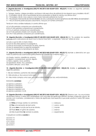 PROF. MÁRCIO SOBRINHO POLÍCIA CIVIL – MATUTINO – 2017 LÍNGUA PORTUGUESA
O CURSO PERMANENTE que mais APROVA! 87
9. [Agente-(Escrivão e Investigador)-(NS)-PC-MS/2013-SAD-SEJUSP-GOV. MS].(Q.9) Analise os seguintes períodos,
transcritos do texto.
I – ―Amigos, taxistas, colegas jornalistas, escritores e até executivos de editoras já me disseram que o brasileiro não lê‖.
II – ―O brasileiro não lê, mas a quantidade de livros produzidos no Brasil só cresceu nos últimos anos‖.
III – ―O brasileiro não lê, mas o país é o nono maior mercado editorial do mundo‖.
IV – ―Na pesquisa mais recente da Câmara Brasileira do Livro, a produção anual se aproximava dos 500 milhões de exemplares‖.
V – ―Há um enorme potencial para crescimento, mas já é um número animador‖.
Tendo em vista a análise realizada, é correto afirmar que:
a) I e II são períodos compostos por subordinação.
b) III e IV são períodos compostos por coordenação.
c) V é um período composto por subordinação.
d) I e IV são períodos simples com orações absolutas.
e) II, III e V são períodos compostos por coordenação.
10. [Agente-(Escrivão e Investigador)-(NS)-PC-MS/2013-SAD-SEJUSP-GOV. MS].(Q.10) Em ―Eu poderia ter repetido
tudo isso para cada pessoa de quem ouvi a mesma frase feita‖, a expressão ―tudo isso‖ refere-se a/ao:
a) tudo o que foi dito no texto inteiro.
b) que foi discutido apenas no parágrafo 6.
c) que foi anunciado na introdução do texto, apenas.
d) que foi apresentado no segundo parágrafo.
e) que foi concluído no fechamento do texto.
11. [Agente-(Escrivão e Investigador)-(NS)-PC-MS/2013-SAD-SEJUSP-GOV. MS].(Q.11) Assinale a alternativa em que
todas as palavras são acentuadas graficamente em obediência à mesma regra.
a) chapéu, heroico, obediência, próximo.
b) alguém, compreensível, açúcar, dígrafo.
c) faísca, egoísta, viúva, proteína.
d) agradável, dívida, vírus, parabéns.
e) poderá, bênção, cuíca, lápis.
12. [Agente-(Escrivão e Investigador)-(NS)-PC-MS/2013-SAD-SEJUSP-GOV. MS].(Q.12) Analise a pontuação dos
seguintes períodos:
I – Ele era metódico, portanto não deixaria de telefonar.
II – Não estudou e, fez a prova muito bem.
III – Meu irmão comprou uma casa, um carro e vários móveis; por isso, está endividado.
Está/estão correto(s):
a) apenas o período I.
b) apenas o período II.
c) apenas o período III.
d) apenas o período I e III.
e) apenas o período I, II e III.
13. [Agente-(Escrivão e Investigador)-(NS)-PC-MS/2013-SAD-SEJUSP-GOV. MS].(Q.13) Observe que, nos enunciados
da primeira coluna, o verbo TER é empregado com uma série de significado distintos. Numere a segunda coluna, de
acordo com a primeira, considerando o verbo de significado mais específico que pode substituir o verbo TER nesses
enunciados.
(1) Tinha um longo vestido na cerimônia. ( ) esboçou
(2) Tive uma sensação de bem-estar. ( ) usava, vestia
(3) Jonas tem a função de fiscal de trânsito. ( ) manter
(4) Paulo teve um gesto de surpresa. ( ) exerce
(5) Não é permitido ter animais no prédio. ( ) experimentei
A sequência numérica correta é:
a) 2-3-5-1-4.
b) 5-3-2-1-4.
c) 4-1-5-3-2.
d) 1-5-4-3-2.
e) 3-2-4-5-1.
 