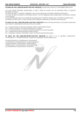 PROF. MÁRCIO SOBRINHO POLÍCIA CIVIL – MATUTINO – 2017 LÍNGUA PORTUGUESA
O CURSO PERMANENTE que mais APROVA! 114
23. [Assist. Ativ. Educ.-(NM)-SED-MS/2013-SAD-GOV. MS].(Q.23) Comparando os textos I e II, é INCORRETO afirmar que:
a) as três últimas definições apresentadas no texto I estão de acordo com as afirmações feitas no segundo
parágrafo do texto II.
b) o autor do texto I, ao repetir a interjeição, associa enunciados que conotariam diferentes sentimentos.
c) o autor do texto I comprova a afirmação de que ―uma só interjeição pode corresponder a sentimentos variados
e, até, opostos‖.
d) a quantidade de vezes que a interjeição é repetida pouco interfere na língua oral, e mantém sua significação.
e) Veríssimo confirma que ―o valor de cada forma interjectiva depende do contexto e da entoação‖.
24. [Assist. Ativ. Educ.-(NM)-SED-MS/2013-SAD-GOV. MS].(Q.24) Quanto à sintaxe dos textos I e II, assinale a alternativa
que contém a classificação correta dos termos da oração.
a) I – A segunda frase do segundo parágrafo contém sujeito indeterminado.
b) II – O termo ―espécie‖ é o núcleo do predicativo do sujeito.
c) I – O vocábulo “gente” é um termo acessório que exerce a função de aposto.
d) II – A última frase contém predicado verbo-nominal.
e) I – As palavras “espanto, admiração, medo” são termos essenciais da oração.
25. [Assist. Ativ. Educ.-(NM)-SED-MS/2013-SAD-GOV. MS].(Q.25) Nos texto I e II, os advérbios “geralmente”,
“inversamente” e “fundamentalmente” podem ser substituídos, respectivamente, por:
a) especificamente / contrariamente / basicamente.
b) normalmente / diferentemente / comprovadamente.
c) genericamente / opostamente / essencialmente.
d) logicamente / oponentemente / necessariamente.
e) universalmente / supostamente / firmemente.
 