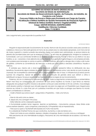 PROF. MÁRCIO SOBRINHO POLÍCIA CIVIL – MATUTINO – 2017 LÍNGUA PORTUGUESA
O CURSO PERMANENTE que mais APROVA! 115
PROVA
8
GOVERNO DO ESTADO DE MATO GROSSO DO SUL
Secretaria de Estado de Administração
Secretaria de Estado de Desenvolvimento Agrário, da Produção, da Indústria, do
Comércio e do Turismo
Concurso Público de Provas e Títulos para Provimento em Cargo da Carreira
Fiscalização e Defesa Sanitária do Quadro Permanente de Pessoal da Agência
Estadual de Defesa Sanitária Animal e Vegetal (IAGRO)
Cargo: GESTOR ESTADUAL AGROPECUÁRIO
Habilitação: Ciências Contábeis
Data: 1º/12/2013
Leia o seguinte texto, para responder às questões 1 a 7.
INQUILINOS
Luís Fernando Veríssimo
Ninguém é responsável pelo funcionamento do mundo. Nenhum de nós precisa acordar cedo para acender as
caldeiras e checar se a Terra está girando em torno do seu próprio eixo na velocidade apropriada, e em torno do Sol
de modo a garantir a correta sucessão das estações. Como num prédio bem administrado, os serviços básicos do
planeta são providenciados sem que se enxergue o síndico – e sem taxa de administração. Imagine se coubesse à
humanidade, com sua conhecida tendência ao desleixo e à improvisação, manter a Terra na sua órbita e nos seus
horários, ou se – coroando o mais delirante dos sonhos liberais – sua gerência fosse entregue a uma empresa privada,
com poderes para remanejar os ventos e suprimir correntes marítimas, encurtar ou alongar dias e noites e até mudar
de galáxia, conforme as conveniências de mercado, e ainda por cima sujeita a decisões catastróficas, fraudes e
falência.
É verdade que, mesmo sob o atual regime impessoal, o mundo apresenta falhas na distribuição dos seus
benefícios, favorecendo alguns andares do prédio metafórico e martirizando outros, tudo devido ao que só pode ser
chamado de incompetência administrativa. Mas a responsabilidade não é nossa. A infraestrutura já estava pronta
quando nós chegamos. Apesar de tentativas como a construção de grandes obras que afetam o clima e
redistribuem as águas, há pouco que podemos fazer para alterar as regras do seu funcionamento.
Podemos, isto sim, é colaborar na manutenção da Terra. Todos os argumentos conservacionistas e ambientalistas
teriam mais força se conseguissem nos convencer de que somos inquilinos no mundo. E que temos as mesmas
obrigações de qualquer inquilino, inclusive a de prestar contas por cada arranhão no fim do contrato. A escatologia
cristã deveria substituir o Salvador que virá pela segunda vez para nos julgar por um Proprietário que chegará para
retomar seu imóvel. E o Juízo Final, por um cuidadoso inventário em que todos os estragos que fizemos no mundo
seriam contabilizados e cobrados.
– Cadê a floresta que estava aqui? – perguntaria o Proprietário. – Valia uma fortuna.
E:
– Este rio não está como eu deixei...
E, depois de uma contagem minuciosa.
– Estão faltando cento e dezessete espécies.
A Humanidade poderia tentar negociar. Apontar as benfeitorias – monumentos, parques, áreas férteis onde
outrora existiam desertos – para compensar a devastação. O Proprietário não se impressionaria.
– Para que eu quero o Taj Mahal? Sete Quedas era muito mais bonita.
E a catedral de Chartres? Fomos nós que construímos. Aumentou o valor do terreno em...
– Fiquei com todas as suas catedrais, represas, cidades e shoppings. Quero o mundo como eu o entreguei.
Não precisamos de uma mentalidade ecológica. Precisamos de uma mentalidade de locadores. E do terror da
indenização.
http://antesqueanaturezamorra.blogspot.com.br/2010/06/inquilinos-luis-fernando-verissimo.html. Acesso em: 10/11/2013.
 