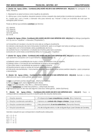 PROF. MÁRCIO SOBRINHO POLÍCIA CIVIL – MATUTINO – 2017 LÍNGUA PORTUGUESA
O CURSO PERMANENTE que mais APROVA! 117
5. [Gestor Est. Agrop.-(Ciênc. Contábeis)-(NS)-IAGRO-MS/2013-SAD-SEPROTUR-GOV. MS].(Q.5) No parágrafo 3 do
texto, Veríssimo:
I – Representa os seres humanos como inquilinos do planeta.
II – Afirma que, como inquilinos, deveriam prestar contas a respeito das destruições ocorridas por qualquer motivo.
III – Supõe que, com a morte, o Salvador viria para retomar seu ―imóvel‖ e faria um inventário de tudo que foi
estragado pelo homem.
Pode-se afirmar que está(ão) correto(s) o(s) item(ns)
a) I, apenas.
b) II, apenas.
c) III, apenas.
d) II e III, apenas.
e) I, II e III.
6. [Gestor Est. Agrop.-(Ciênc. Contábeis)-(NS)-IAGRO-MS/2013-SAD-SEPROTUR-GOV. MS].(Q.6) No diálogo (parágrafos
4 a 12) com os ―inquilinos‖, o Salvador (―Proprietário‖):
a) Consentiria em receber o mundo tal como ele se configura atualmente.
b) cobraria a devolução dos bens instaurados inicialmente, após a contagem de todos os estragos ocorridos.
c) negociaria com a Humanidade várias possibilidades de troca.
d) aceitaria trocar o Taj Mahal e a Catedral de Chartres pelos bens avariados.
e) levaria em conta todas as benfeitorias feitas no mundo pelos ―inquilinos‖.
7. [Gestor Est. Agrop.-(Ciênc. Contábeis)-(NS)-IAGRO-MS/2013-SAD-SEPROTUR-GOV. MS].(Q.7) Assinale a alternativa
que apresenta a proposta com a qual Veríssimo conclui o texto(§ 13).
a) Reflexão sobre a possibilidade de mudar o modo de o homem viver no planeta.
b) Diálogo sobre a concepção de mentalidade ecológica da população.
c) Discussão sobre a necessidade de preservar o meio ambiente.
d) Questionamento sobre as ações do homem para transformar a natureza.
e) Indicação das benfeitorias – monumentos, parques, áreas férteis onde outrora existiam desertos – para compensar
a devastação.
8. [Gestor Est. Agrop.-(Ciênc. Contábeis)-(NS)-IAGRO-MS/2013-SAD-SEPROTUR-GOV. MS].(Q.8) Assinale a única
alternativa em que o verbo grifado denota ordem.
a) Vai-se a primeira pomba despertada... (Raimundo Correia).
b) Por que foges assim, barco ligeiro? (Castro Alves).
c) Para com esse barulho, meu filho (...) (Fernando Sabino).
d) Talvez jantaremos no hotel mais próximo (...) (Machado de Assis).
e) É impossível que um dia não saia alguma coisa boa, talvez genial... (Mário Quintana).
9. [Gestor Est. Agrop.-(Ciênc. Contábeis)-(NS)-IAGRO-MS/2013-SAD-SEPROTUR-GOV. MS].(Q.9) Faça a
correspondência adequada quanto à classificação das orações destacadas.
1 – Oração absoluta ( ) É indispensável que conquistemos o mundo. (Érico Veríssimo).
2 – Oração coordenada assindética ( ) Apressou-se, contudo não chegou a tempo. (Jorge Amado).
3 – Oração coordenada sindética ( ) Meu pensamento é um rio subterrâneo. (Fernando Pessoa).
4 – Oração Subordinada ( ) No alto da figueira estava, no alto da figueira fiquei. (José Cândido de Carvalho).
Assinale a sequência que corresponde à classificação adequada.
a) 1 – 2 – 3 – 4.
b) 4 – 3 – 2 – 1.
c) 4 – 3 – 1 – 2.
d) 3 – 1 – 4 – 2.
e) 2 – 1 – 4 – 3.
 