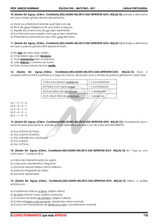 PROF. MÁRCIO SOBRINHO POLÍCIA CIVIL – MATUTINO – 2017 LÍNGUA PORTUGUESA
O CURSO PERMANENTE que mais APROVA! 118
10. [Gestor Est. Agrop.-(Ciênc. Contábeis)-(NS)-IAGRO-MS/2013-SAD-SEPROTUR-GOV. MS].(Q.10) Assinale a alternativa
em que o artigo grifado denota aproximação.
a) Você viu o Pedrinho? Mamãe quer falar com ele.
b) Ela é de uma inteligência tal, que todos a seguem.
c) Aquele documento era de um valor inestimável.
d) Sua fisionomia era suspeita, tinha um ar bem misterioso.
e) Pretendemos permanecer aqui mais umas três horas.
11. [Gestor Est. Agrop.-(Ciênc. Contábeis)-(NS)-IAGRO-MS/2013-SAD-SEPROTUR-GOV. MS].(Q.11) Assinale a alternativa
em que a palavra grifada NÃO apresenta hiato.
a) Ele saiu de casa cedo, ontem.
b) O bombeiro agiu com heroísmo.
c) Você pronunciou bem as palavras.
d) João indicou o caminho ao turista.
e) Toda criança precisa ter boa saúde.
12. [Gestor Est. Agrop.-(Ciênc. Contábeis)-(NS)-IAGRO-MS/2013-SAD-SEPROTUR-GOV. MS].(Q.12) Faça a
correspondência entre a primeira e a segunda coluna, de acordo com o sentido da palavra grifada em cada frase.
(1) Era uma pessoa negligente. ( ) incontestáveis
(2) Pedro é um rapaz sagaz. ( ) contradições
(3) Suas ideias são irrefutáveis. ( ) desleixado
(4) A vida é feita de paradoxos. ( ) perspicaz
a) 1 – 2 – 3 – 4.
b) 4 – 3 – 2 – 1.
c) 3 – 4 – 1 – 2.
d) 3 – 4 – 2 – 1.
e) 2 – 1 – 4 – 3.
13. [Gestor Est. Agrop.-(Ciênc. Contábeis)-(NS)-IAGRO-MS/2013-SAD-SEPROTUR-GOV. MS].(Q.13) Considerando que o
verbo IR pede preposição A, assinale a única alternativa em que o uso da crase está INCORRETO.
a) Vou à Roma do Papa.
b) Vou à Santa Catarina.
c) Vou à Brasília dos candangos.
d) Vou à Bahia.
e) Vou à China.
14. [Gestor Est. Agrop.-(Ciênc. Contábeis)-(NS)-IAGRO-MS/2013-SAD-SEPROTUR-GOV. MS].(Q.14) Em ―Aqui se vive
muito bem.‖, a palavra SE é:
a) índice de indeterminação do sujeito.
b) conjunção subordinativa integrante.
c) pronome pessoal oblíquo átono reflexivo.
d) partícula integrante do verbo.
e) pronome apassivador.
15. [Gestor Est. Agrop.-(Ciênc. Contábeis)-(NS)-IAGRO-MS/2013-SAD-SEPROTUR-GOV. MS].(Q.15) Falhou a análise
sintática em:
a) A professora indicou os livros. (objeto direto)
b) As mãos ofertam rosas. (sujeito composto)
c) O homem necessita de dinheiro. (objeto indireto)
d) O tribunal julgou o réu inocente. (predicado verbo-nominal)
e) O povo tem necessidade de alimentos e arte. (complemento nominal)
 