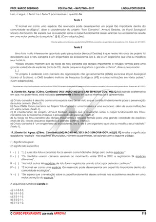 PROF. MÁRCIO SOBRINHO POLÍCIA CIVIL – MATUTINO – 2017 LÍNGUA PORTUGUESA
O CURSO PERMANENTE que mais APROVA! 119
Leia, a seguir, o Texto 1 e o Texto 2, para resolver a questão 16.
Texto 1
―É incrível ver como uma espécie tão reservada pode desempenhar um papel tão importante dentro da
comunidade ecológica‖, disse o coordenador do projeto ―Tatu Canastra‖, Arnaud Desbiez, do Royal Zoological
Society da Escócia. Ele espera que a revelação sobre o papel fundamental desses animais nos ecossistemas resulte
em uma maior proteção da espécie.‖ (§ 8). (Com adaptações).
http://g1.globo.com/ciencia-e-saude/noticia/2013/tatu-canastra-o-engenheiro-do-ecossistema.html. Acesso em 3/11/2013.
Texto 2
Uma fato muito interessante apontado pelo pesquisador (Arnaud Desbiez) é que nestes três anos de projeto foi
descoberto que o tatu-canastra é um engenheiro do ecossistema, isto é, ele é um organismo que cria ou modifica
seus habitats.
―Nossos estudos mostram que as tocas do tatu-canastra são abrigos importantes e refúgios termais para uma
grande variedade de espécies (mais de 25), desde pequenas lagartixas a grandes catetos‖, disse o pesquisador.
[...]
―O projeto é realizado com parceria da organização não governamental (ONG) escocesa Royal Zoological
Society of Scotland, a ONG brasileira Instituto de Pesquisas Ecológicas (IPÊ) e outras instituições em vários países.‖.
(Com adaptações).
Disponível em http://anda.jusbrasil.com.br/noticias/100567995/projeto-que-estuda-e-preserva-o-tatu-canastra-completa-3-anos-no-mato-grosso-do-sul. Acesso em 4/11/2013.
16. [Gestor Est. Agrop.-(Ciênc. Contábeis)-(NS)-IAGRO-MS/2013-SAD-SEPROTUR-GOV. MS].(Q.16) Assinale a alternativa
em que, nos parênteses, está indicado corretamente o texto em que a informação é apresentada.
a) O tatu-canastra é descrito como uma espécie rara de ser vista e que contribui indiretamente para a preservação
de outros animais. (Texto 2).
b) Duas ONGs foram parceiras no Projeto Tatu-Canastra: uma brasileira e uma escocesa, além de ouras instituições
em vários países. (Texto 1).
c) O coordenador do projeto, Arnaud Desbiez, espera que a revelação sobre o papel fundamental dos tatus-
canastras nos ecossistemas implique a preservação da espécie. (Texto 2)
d) As tocas do tatu-canastra são abrigos importantes e refúgios termais para uma grande variedade de espécies
(mais de 25), desde pequenas lagartixas a grandes catetos. (Texto 2).
e) O tatu-canastra é ―um engenheiro do ecossistema, isto é, ele é um organismo que cria ou modifica seus habitats.‖
(Texto 1).
17. [Gestor Est. Agrop.-(Ciênc. Contábeis)-(NS)-IAGRO-MS/2013-SAD-SEPROTUR-GOV. MS].(Q.17) Analise o significado
da palavra ―espécie‖ nos seguintes enunciados. Numere os parênteses, de acordo com o seguinte código:
(1) Significado geral
(2) significado específico
I – ( ) ―[...] suas (dos tatus-canastras) tocas servem como hábitat e abrigo para outras espécies.‖
II – ( ) ―Os cientistas usaram câmeras sensíveis ao movimento, entre 2010 e 2012, e registraram 24 espécies
diferentes‖.
III – ( ) ―No total, outras três espécies de tatu foram registradas usando a toca por períodos contínuos.‖
IV – ( ) ―É incrível ver como uma espécie tão reservada pode desempenhar um papel tão importante dentro da
comunidade ecológica‖.
V – ( ) ―Ele espera que a revelação sobre o papel fundamental desses animais nos ecossistemas resulte em uma
maior proteção da espécie.‖
A sequência numérica correta é:
a) 1-1-2-2-2.
b) 1-2-1-2-2.
c) 2-2-1-1-2.
d) 2-2-2-1-1.
e) 2-1-2-1-2.
 
