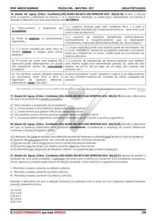 PROF. MÁRCIO SOBRINHO POLÍCIA CIVIL – MATUTINO – 2017 LÍNGUA PORTUGUESA
O CURSO PERMANENTE que mais APROVA! 120
18. [Gestor Est. Agrop.-(Ciênc. Contábeis)-(NS)-IAGRO-MS/2013-SAD-SEPROTUR-GOV. MS].(Q.18) Analise a relação
entre a palavra, sublinhada na Coluna 1, e a respectiva definição, ou explicação, apresentada na Coluna 2.
Assinale a alternativa em que essa relação está INCORRETA.
a) ―Tatu-canastra: o engenheiro do
ecossistema‖.
―[...] conjunto formado pelo meio ambiente físico. [...] mais a
comunidade (formada por componentes bióticos – seres vivos) que
com o meio se relaciona.‖.
b) ―Entre as espécies, os pesquisadores
registraram...
―[...] conjunto de indivíduos semelhantes (estruturalmente,
funcionalmente e bioquimicamente) que se reproduzem
naturalmente, originando descendentes férteis. Ex.: Homo sapiens.‖
c) ―[...] tocas cavadas por esses tatus se
tornam hábitats e abrigos para outras
espécies.‖.
―[...] lugar específico onde uma espécie pode ser encontrada, isto
é, o seu ―ENDEREÇO‖ dentro do ecossistema. Exemplo: Uma planta
pode ser o hábitat de um inseto, o leão pode ser encontrado nas
savanas africanas.
d) ―É incrível ver como uma espécie tão
reservada pode desempenhar um papel
tão importante dentro da comunidade
ecológica‖.
―[...] conjunto de populações de diversas espécies que habitam
uma mesma região num determinado período. Ex.: seres de uma
floresta, de um rio, de um lago, de um brejo, dos campos, dos
oceanos, etc.‖.
e) ―Os cientistas usaram câmeras sensíveis
ao movimento, entre 2010 e 2012, e
registraram 24 espécies diferentes,
utilizando as ―casas‖ dos tatus‖.
A aspas na palavra ―casas‖ ressaltam o valor e o uso dessa palavra
em seu contexto habitual de ―moradia de certas categorias de
pessoas‖.
Obs. As definições 1 a 4, transcritas na coluna da direita, estão disponíveis em: http://www.ufjf.br/cursinho/files/2012/05/Apotila-Ecologia-Pronta, 194.239.pdf. Acesso em:
5/11/2013.
19. [Gestor Est. Agrop.-(Ciênc. Contábeis)-(NS)-IAGRO-MS/2013-SAD-SEPROTUR-GOV. MS].(Q.19) Assinale a alternativa
em que o enunciado tem sentido conotativo.
a) ―Tatu-canastra: o engenheiro do ecossistema‖.
b) ―[...] tocas servem como hábitat e abrigo para outras espécies.‖.
c) ―[...] esses animais que gastam 75% de seu tempo no subsolo‖.
d) ―Os cientistas usaram câmeras sensíveis ao movimento, entre 2010 e 2012‖.
e) ―[...] os pesquisadores registraram mamíferos, entre eles o javali, o puma, o quati e a jaguatirica‖.
20. [Gestor Est. Agrop.-(Ciênc. Contábeis)-(NS)-IAGRO-MS/2013-SAD-SEPROTUR-GOV. MS].(Q.20) Assinale a alternativa
em que as palavras sublinhadas estão grafadas corretamente, considerando o emprego do acento diferencial,
conforme o Acordo Ortográfico (2009).
a) O Windows não pôde ser iniciado. Uma alteração recente de hardware ou software pode ter sido a causa do problema.
b) Quando ele para para pensar, tem vontade de desistir de continuar estudando.
c) Por precaução, deve-se por pouco sal na comida das pessoas doentes.
d) Os garotos vem de longe e se alegram quando vêem seu time vencer.
e) Os motoristas tem obrigação de respeitar o trânsito, e o pedestre tem a mesma obrigação.
21. [Gestor Est. Agrop.-(Ciênc. Contábeis)-(NS)-IAGRO-MS/2013-SAD-SEPROTUR-GOV. MS].(Q.21) Apesar de exprimir o
resultado de uma ação acabada, o particípio não indica por si mesmo se a ação em foco é presente, passada ou
futura. Apenas o contexto pode indicar tal relação temporal, como mostram os seguintes enunciados:
I – Plantada a roseira, somente nos faltará cultivá-la.
II – Plantada a roseira, somente nos falta cultivá-la.
III – Plantada a roseira, somente nos faltava cultivá-la.
Assinale a alternativa em que a relação temporal do particípio com a ação em foco expressa, respectivamente,
passado, presente e futuro.
a) I, II e III.
b) II, I e III.
c) III, II e I.
d) I, III e II.
e) III, I e II.
 